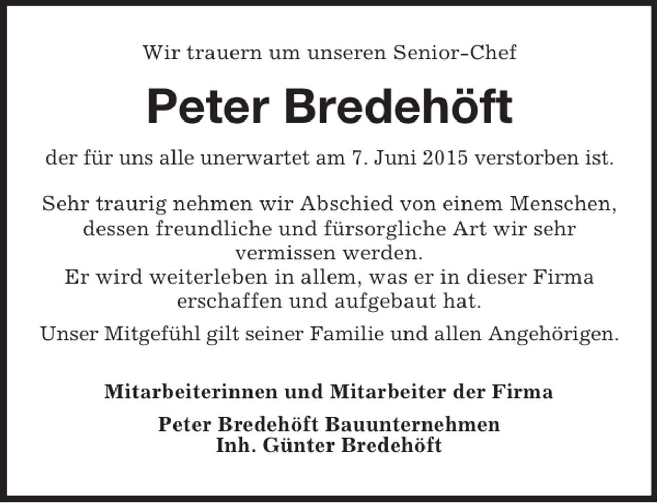 <p>Wir trauern um unseren Senior-Chef<br />Peter Bredehöft<br />der für uns alle unerwartet am 7. Juni 2015 verstorben ist. Sehr traurig nehmen wir Abschied von einem Menschen, dessen freundliche und fürsorgliche Art wir sehr<br />vermissen werden.<br />Er wird weiterleben in allem, was er in dieser Firma<br />erschaffen und aufgebaut hat.<br />Unser Mitgefühl gilt seiner Familie und allen Angehörigen.<br />Mitarbeiterinnen und Mitarbeiter der Firma<br />Peter Bredehöft Bauunternehmen<br />Inh. Günter Bredehöft</p>