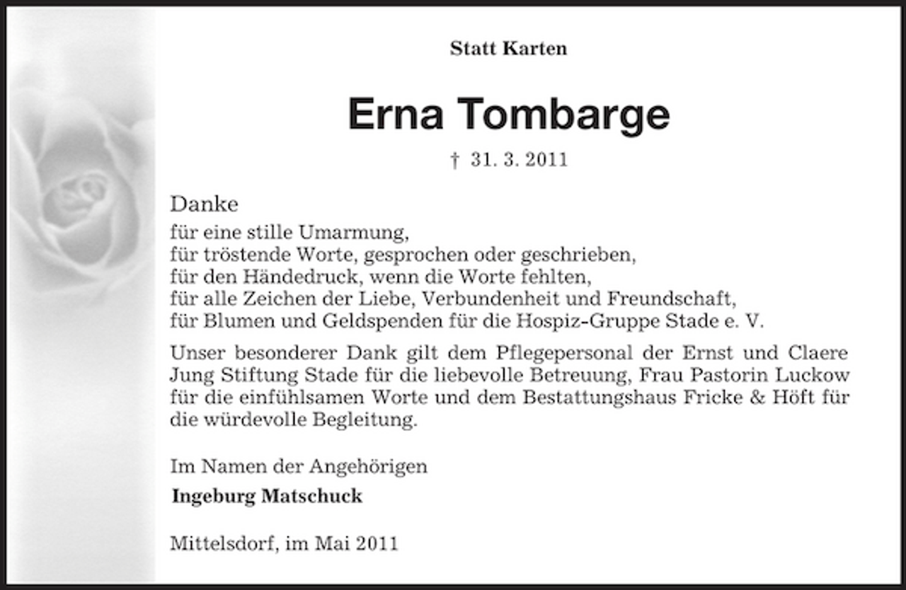 <p>Statt Karten</p><p>Erna Tombarge<br />† 31. 3. 2011</p><p>Danke<br />für eine stille Umarmung, für tröstende Worte, gesprochen oder geschrieben, für den Händedruck, wenn die Worte fehlten, für alle Zeichen der Liebe, Verbundenheit und Freundschaft, für Blumen und Geldspenden für die Hospiz-Gruppe Stade e. V. Unser besonderer Dank gilt dem Pflegepersonal der Ernst und Claere Jung Stiftung Stade für die liebevolle Betreuung, Frau Pastorin Luckow für die einfühlsamen Worte und dem Bestattungshaus Fricke &amp; Höft für die würdevolle Begleitung. Im Namen der Angehörigen Ingeburg Matschuck Mittelsdorf, im Mai 2011</p>