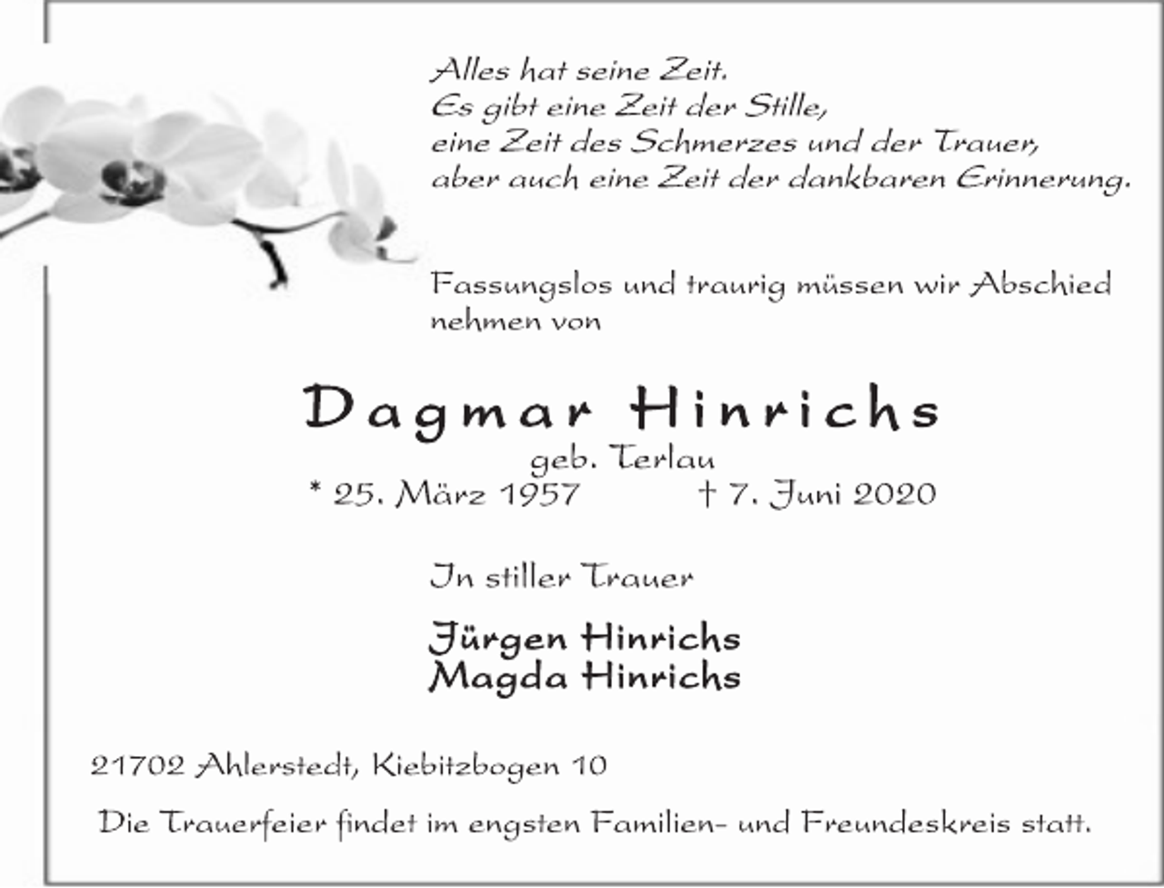 <p>Alles hat seine Zeit. Es gibt eine Zeit der Stille, eine Zeit des Schmerzes und der Trauer, aber auch eine Zeit der dankbaren Erinnerung<br />Fassungslos und traurig müssen wir Abschied nehmen.<br />Dagmar Hinrichs<br />geb. Terlau * 25. März 1957 † 7. Juni 2020<br />In stiller Trauer Jürgen Hinrichs Magda Hinrichs<br />21702 Ahlerstedt, Kiebitzbogen 10 Die Trauerfeier findet im engsten Familien- und Freundeskreis statt.</p>
