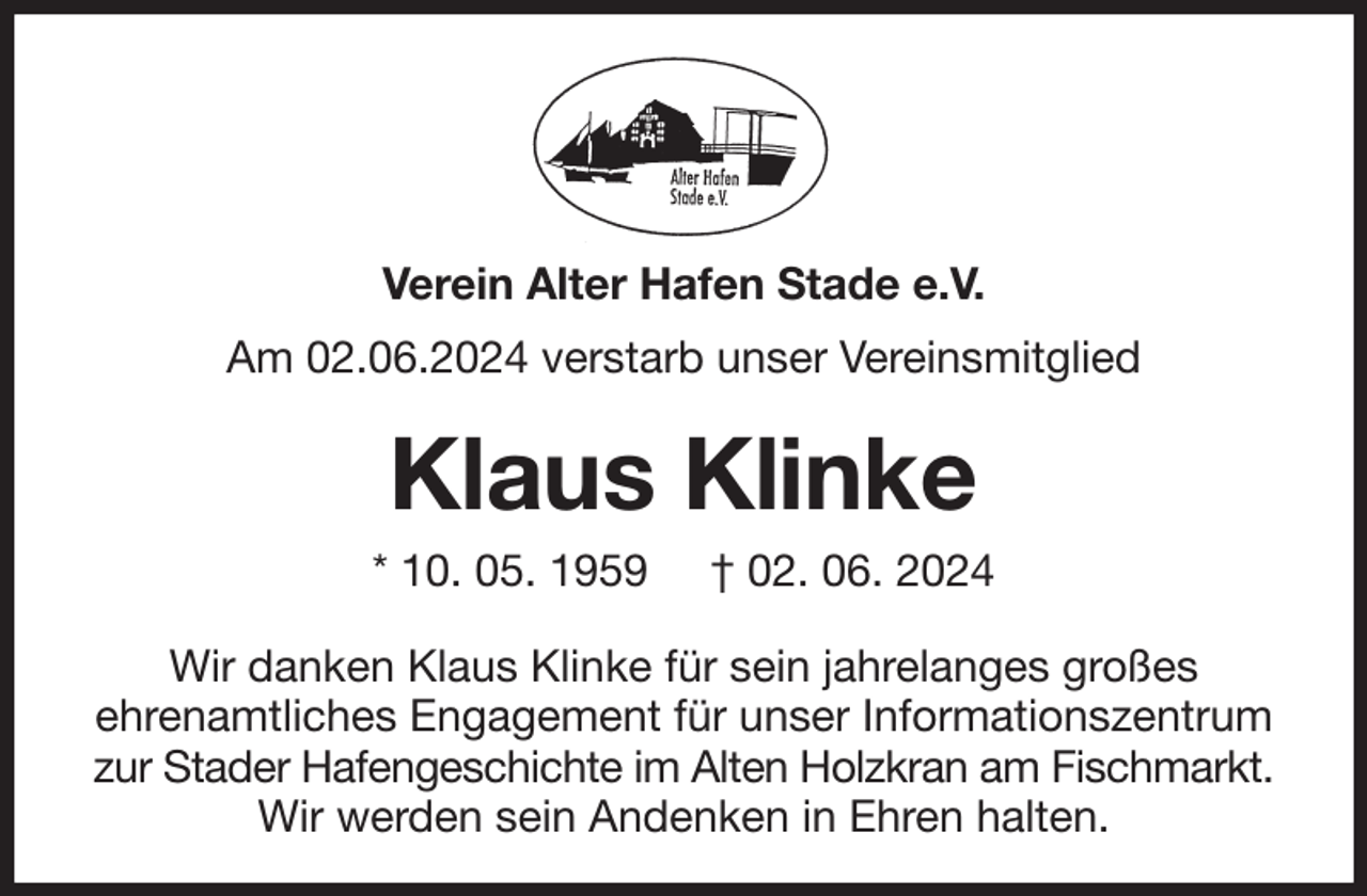 <p>Verein Alter Hafen Stade e.V.<br />Am 02.06.2024 verstarb unser Vereinsmitglied<br />Klaus Klinke<br />* 10. 05. 1959 † 02. 06. 2024<br />Wir danken Klaus Klinke für sein jahrelanges großes<br />ehrenamtliches Engagement für unser Informationszentrum<br />zur Stader Hafengeschichte im Alten Holzkran am Fischmarkt.<br />Wir werden sein Andenken in Ehren halten.</p>