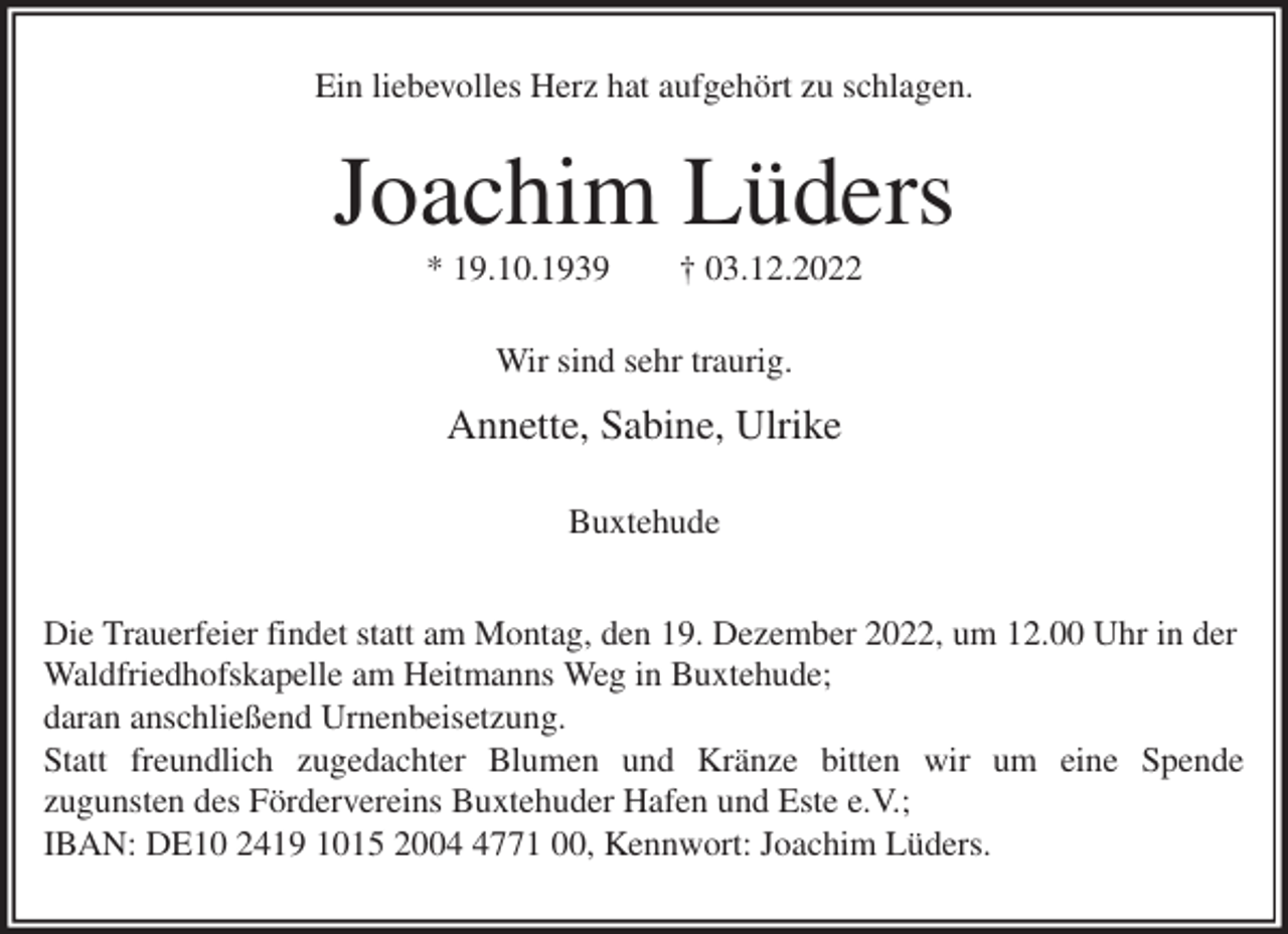 <p>Ein liebevolles Herz hat aufgehört zu schlagen.<br />Joachim Lüders<br />* 19.10.1939 † 03.12.2022<br />Wir sind sehr traurig.</p><p>Annette, Sabine, Ulrike<br />Buxtehude</p><p>Die Trauerfeier findet statt am Montag, den 19. Dezember 2022, um 12.00 Uhr in der Waldfriedhofskapelle am Heitmanns Weg in Buxtehude;<br />daran anschließend Urnenbeisetzung.<br />Statt freundlich zugedachter Blumen und Kränze bitten wir um eine Spende<br />zugunsten des Fördervereins Buxtehuder Hafen und Este e.V.;<br />IBAN: DE10 2419 1015 2004 4771 00, Kennwort: Joachim Lüders.</p>