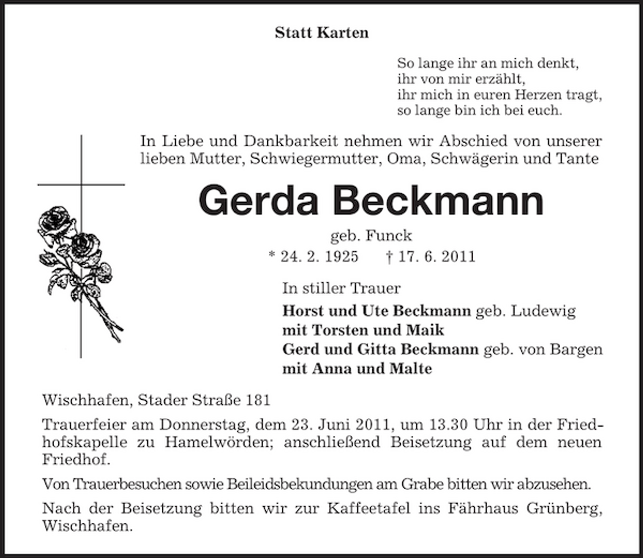 <p>Statt Karten<br />So lange ihr an mich denkt, ihr von mir erzählt, ihr mich in euren Herzen tragt, so lange bin ich bei euch.</p><p>In Liebe und Dankbarkeit nehmen wir Abschied von unserer lieben Mutter, Schwiegermutter, Oma, Schwägerin und Tante</p><p>Gerda Beckmann<br />geb. Funck * 24. 2. 1925 † 17. 6. 2011 In stiller Trauer Horst und Ute Beckmann geb. Ludewig mit Torsten und Maik Gerd und Gitta Beckmann geb. von Bargen mit Anna und Malte Wischhafen, Stader Straße 181 Trauerfeier am Donnerstag, dem 23. Juni 2011, um 13.30 Uhr in der Friedhofskapelle zu Hamelwörden; anschließend Beisetzung auf dem neuen Friedhof. Von Trauerbesuchen sowie Beileidsbekundungen am Grabe bitten wir abzusehen. Nach der Beisetzung bitten wir zur Kaffeetafel ins Fährhaus Grünberg, Wischhafen.</p>
