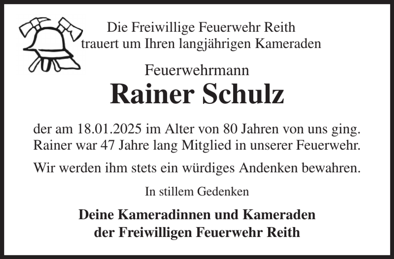 <p>Die Freiwillige Feuerwehr Reith<br />trauert um Ihren langjährigen Kameraden<br />Feuerwehrmann<br />Rainer Schulz<br />der am 18.01.2025 im Alter von 80 Jahren von uns ging.<br />Rainer war 47 Jahre lang Mitglied in unserer Feuerwehr.<br />Wir werden ihm stets ein würdiges Andenken bewahren.<br />In stillem Gedenken<br />Deine Kameradinnen und Kameraden<br />der Freiwilligen Feuerwehr Reith</p>
