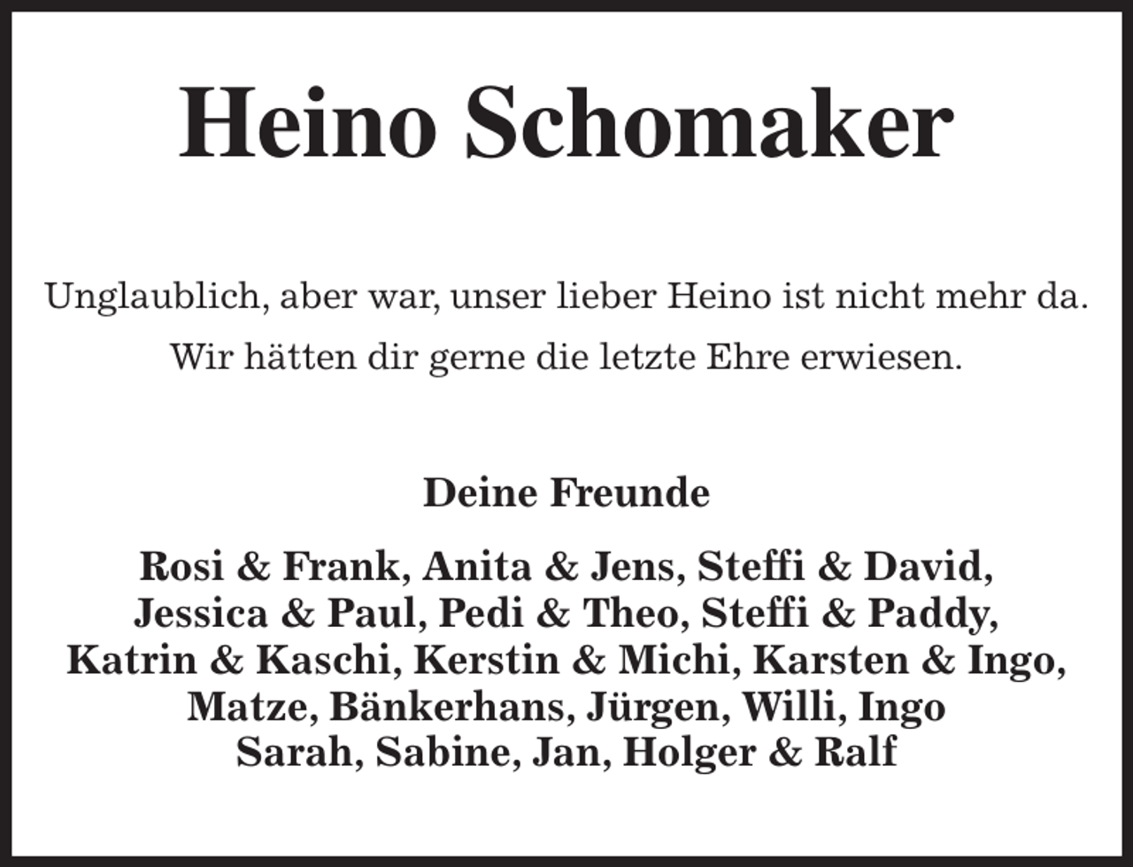 <p>Heino Schomaker<br />Unglaublich, aber war, unser lieber Heino ist nicht mehr da.<br />Wir hätten dir gerne die letzte Ehre erwiesen.<br />Deine Freunde<br />Rosi &amp; Frank, Anita &amp; Jens, Steffi &amp; David,<br />Jessica &amp; Paul, Pedi &amp; Theo, Steffi &amp; Paddy,<br />Katrin &amp; Kaschi, Kerstin &amp; Michi, Karsten &amp; Ingo,<br />Matze, Bänkerhans, Jürgen, Willi, Ingo<br />Sarah, Sabine, Jan, Holger &amp; Ralf</p>