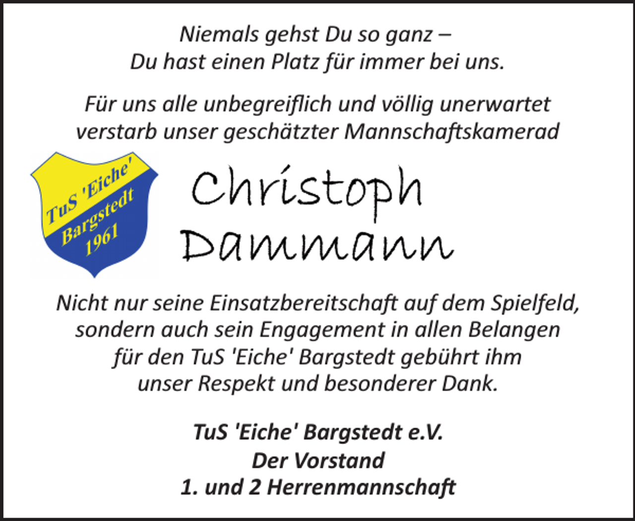<p>Niemals gehst Du so ganz -<br />Du hast einen Platz für immer bei uns.<br />Für uns alle unbegreiflich und völlig unerwartet<br />verstarb unser geschätzter Mannschaftskamerad<br />Christoph Dammann<br />Nicht nur seine Einsatzbereitschaft auf dem Spielfeld,<br />sondern auch sein Engagement in allen Belangen<br />für den TuS 'Eiche' Bargstedt gebührt ihm<br />unser Respekt und besonderer Dank.<br />TuS 'Eiche' Bargstedt e.V.<br />Der Vorstand<br />1. und 2 Herrenmannschaft</p>