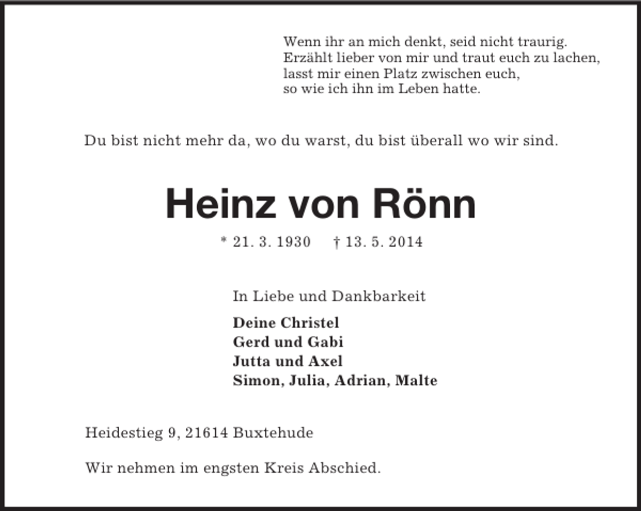 <p>Wenn ihr an mich denkt, seid nicht traurig.<br />Erzählt lieber von mir und traut euch zu lachen,<br />lasst mir einen Platz zwischen euch,<br />so wie ich ihn im Leben hatte.<br />Du bist nicht mehr da, wo du warst, du bist überall wo wir sind.<br />Heinz von Rönn<br />* 21. 3. 1930 † 13. 5. 2014<br />In Liebe und Dankbarkeit<br />Deine Christel<br />Gerd und Gabi<br />Jutta und Axel<br />Simon, Julia, Adrian, Malte<br />Heidestieg 9, 21614 Buxtehude</p><p>Wir nehmen im engsten Kreis Abschied.</p>