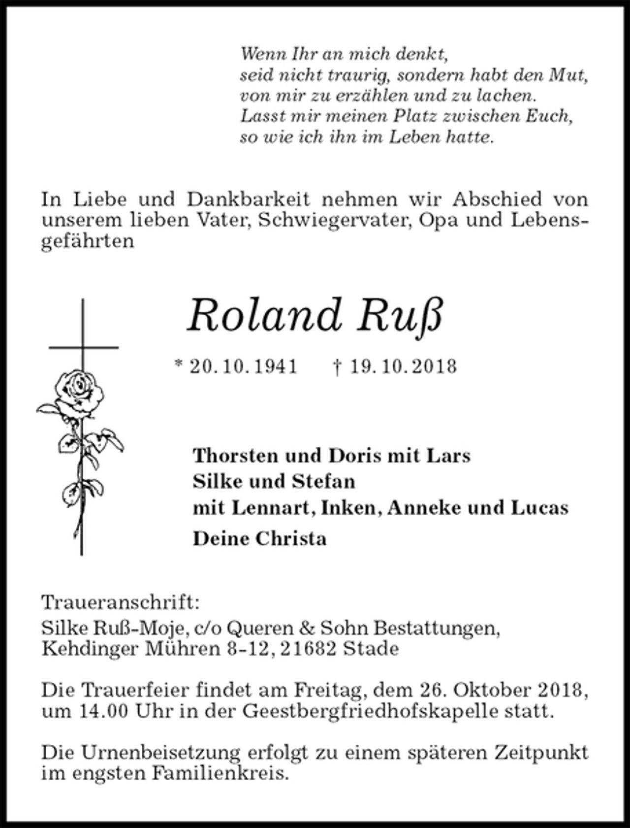 <p>Wenn Ihr an mich denkt,<br />seid nicht traurig, sondern habt den Mut,<br />von mir zu erzählen und zu lachen.<br />Lasst mir meinen Platz zwischen Euch,<br />so wie ich ihn im Leben hatte.<br />In Liebe und Dankbarkeit nehmen wir Abschied von unserem lieben Vater, Schwiegervater, Opa und Lebensgefährten<br />Roland Ruß<br />* 20. 10. 1941 † 19. 10. 2018</p><p>Thorsten und Doris mit Lars<br />Silke und Stefan<br />mit Lennart, Inken, Anneke und Lucas<br />Deine Christa<br />Traueranschrift:<br />Silke Ruß-Moje, c/o Queren &amp; Sohn Bestattungen,<br />Kehdinger Mühren 8-12, 21682 Stade</p><p>Die Trauerfeier findet am Freitag, dem 26. Oktober 2018,<br />um 14.00 Uhr in der Geestbergfriedhofskapelle statt.</p><p>Die Urnenbeisetzung erfolgt zu einem späteren Zeitpunkt<br />im engsten Familienkreis.</p>