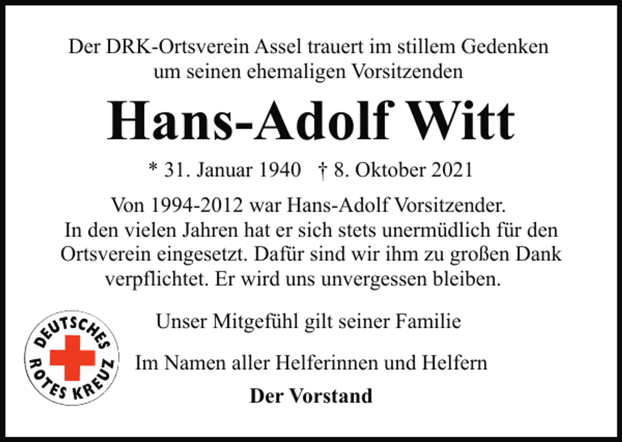 <p>Der DRK-Ortsverein Assel trauert im stillem Gedenken<br />um seinen ehemaligen Vorsitzenden<br />* 31. Januar 1940 † 8. Oktober 2021<br />Hans-Adolf Witt<br />Von 1994-2012 war Hans-Adolf Vorsitzender.<br />In den vielen Jahren hat er sich stets unermüdlich für den<br />Ortsverein eingesetzt. Dafür sind wir ihm zu großen Dank<br />verpflichtet. Er wird uns unvergessen bleiben.<br />Unser Mitgefühl gilt seiner Familie<br />Im Namen aller Helferinnen und Helfern<br />Der Vorstand</p>