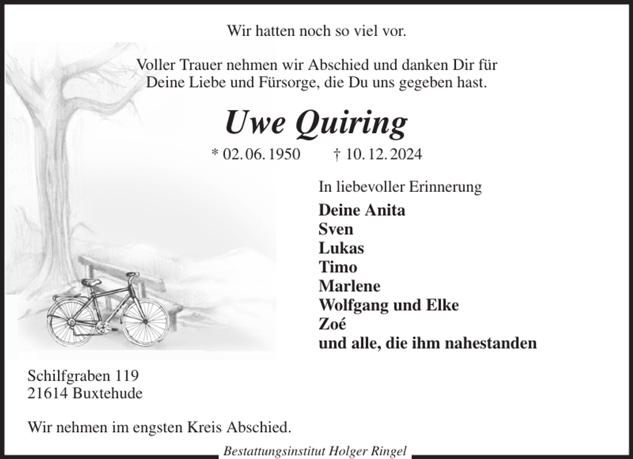 <p>Wir hatten noch so viel vor.</p><p>Voller Trauer nehmen wir Abschied und danken Dir für<br />Deine Liebe und Fürsorge, die Du uns gegeben hast.<br />Uwe Quiring<br />* 02. 06. 1950 † 10. 12. 2024<br />In liebevoller Erinnerung<br />Deine Anita<br />Sven<br />Lukas<br />Timo<br />Marlene<br />Wolfgang und Elke<br />Zoé<br />und alle, die ihm nahestanden<br />Schilfgraben 119<br />21614 Buxtehude</p><p>Wir nehmen im engsten Kreis Abschied.<br />Bestattungsinstitut Holger Ringel</p>