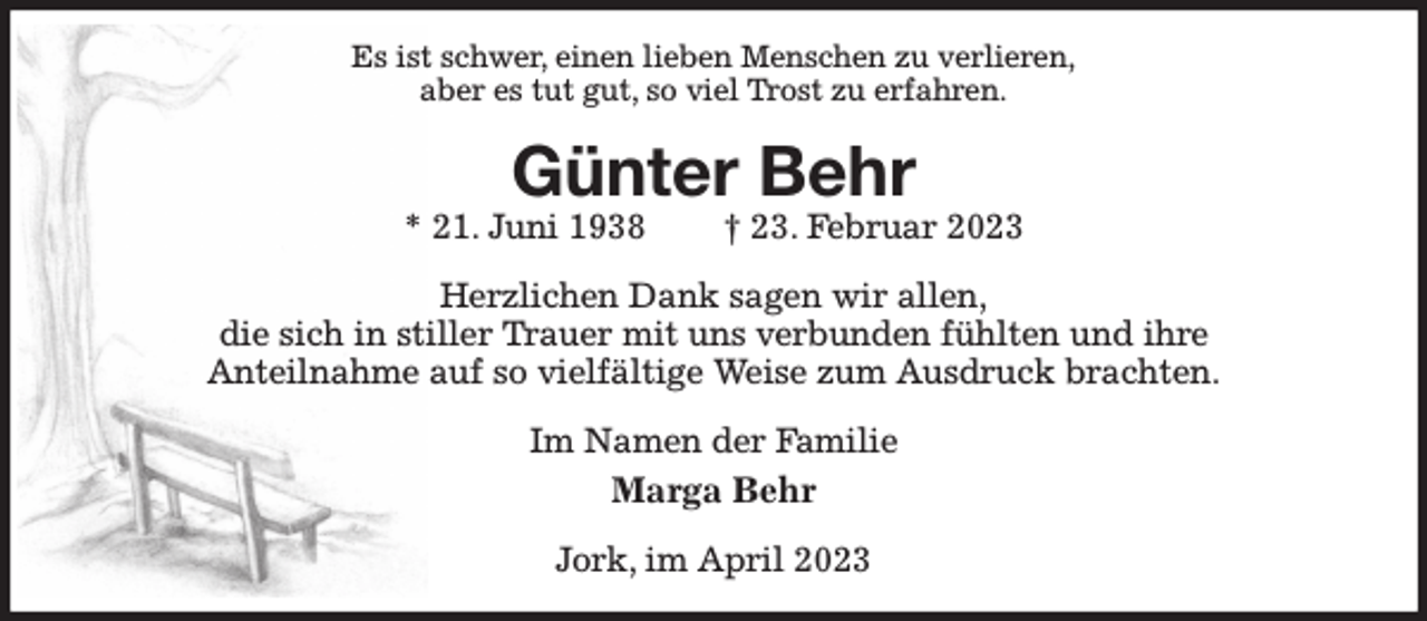 <p>Es ist schwer, einen lieben Menschen zu verlieren,<br />aber es tut gut, so viel Trost zu erfahren.<br />Günter Behr<br />* 21. Juni 1938 † 23. Februar 2023<br />Herzlichen Dank sagen wir allen,<br />die sich in stiller Trauer mit uns verbunden fühlten und ihre<br />Anteilnahme auf so vielfältige Weise zum Ausdruck brachten.<br />Im Namen der Familie<br />Marga Behr<br />Jork, im April 2023</p>