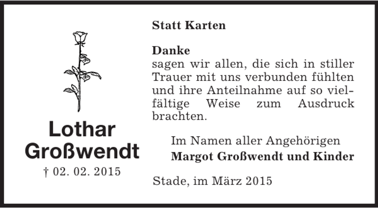 <p>Lothar<br />Großwendt<br />† 02. 02. 2015<br />Statt Karten<br />Danke<br />sagen wir allen, die sich in stiller Trauer mit uns verbunden fühlten und ihre Anteilnahme auf so vielfältige Weise zum Ausdruck brachten.<br />Im Namen aller Angehörigen<br />Margot Großwendt und Kinder<br />Stade, im März 2015</p>