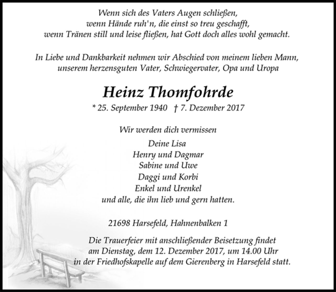 <p>Wenn sich des Vaters Augen schließen,<br />wenn Hände ruh'n, die einst so treu geschafft,<br />wenn Tränen still und leise fließen, hat Gott doch alles wohl gemacht.<br />In Liebe und Dankbarkeit nehmen wir Abschied von meinem lieben Mann,<br />unserem herzensguten Vater, Schwiegervater, Opa und Uropa<br />Heinz Thomfohrde<br />* 25. September 1940 † 7. Dezember 2017<br />Wir werden dich vermissen<br />Deine Lisa<br />Henry und Dagmar<br />Sabine und Uwe<br />Daggi und Korbi<br />Enkel und Urenkel<br />und alle, die ihn lieb und gern hatten.<br />21698 Harsefeld, Hahnenbalken 1<br />Die Trauerfeier mit anschließender Beisetzung findet<br />am Dienstag, dem 12. Dezember 2017, um 14.00 Uhr<br />in der Friedhofskapelle auf dem Gierenberg in Harsefeld statt.</p>