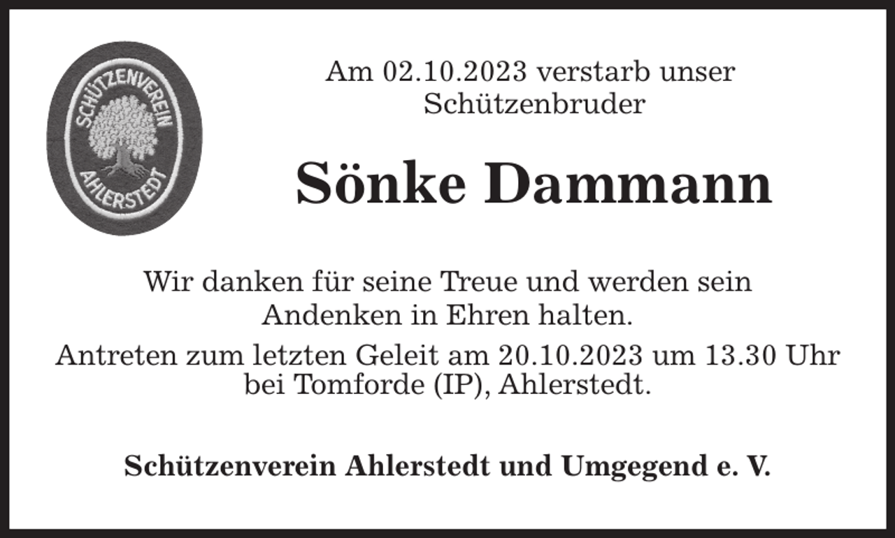 <p>Am 02.10.2023 verstarb unser<br />Schützenbruder<br />Wir danken für seine Treue und werden sein<br />Andenken in Ehren halten.<br />Antreten zum letzten Geleit am 20.10.2023 um 13.30 Uhr bei Tomforde (IP), Ahlerstedt.<br />Schützenverein Ahlerstedt und Umgegend e. V.<br />Sönke Dammann</p>