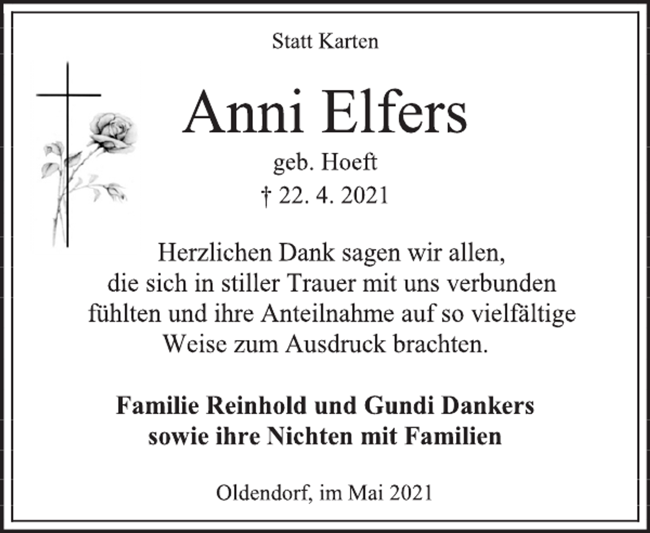 <p>Statt Karten<br />Anni Elfers<br />geb. Hoeft<br />† 22. 4. 2021<br />Herzlichen Dank sagen wir allen,<br />die sich in stiller Trauer mit uns verbunden<br />fühlten und ihre Anteilnahme auf so vielfältige<br />Weise zum Ausdruck brachten.<br />Familie Reinhold und Gundi Dankers<br />sowie ihre Nichten mit Familien<br />Oldendorf, im Mai 2021</p>