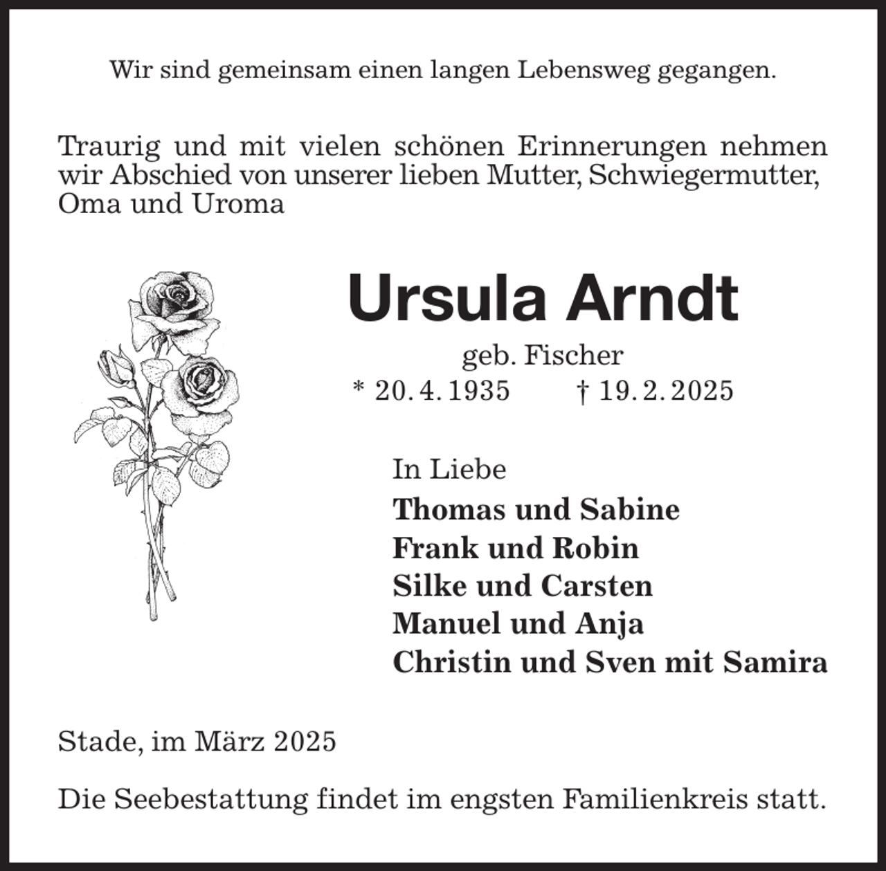 <p>Wir sind gemeinsam einen langen Lebensweg gegangen.<br />Traurig und mit vielen schönen Erinnerungen nehmen wir Abschied von unserer lieben Mutter, Schwiegermutter,<br />Oma und Uroma<br />Ursula Arndt<br />geb. Fischer<br />* 20. 4. 1935 † 19. 2. 2025<br />In Liebe<br />Thomas und Sabine<br />Frank und Robin<br />Silke und Carsten<br />Manuel und Anja<br />Christin und Sven mit Samira<br />Stade, im März 2025</p><p>Die Seebestattung findet im engsten Familienkreis statt.</p>