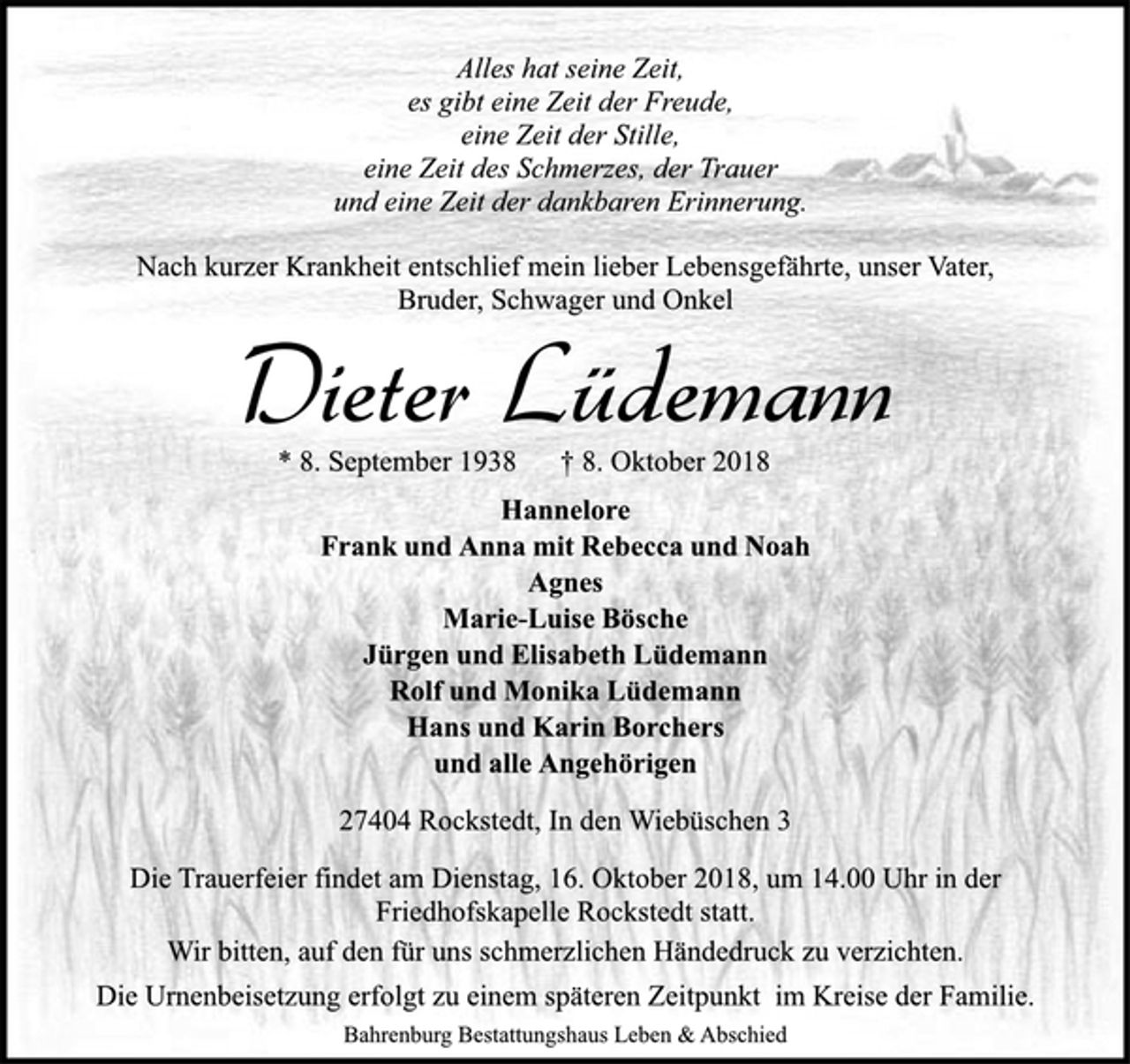 <p>Alles hat seine Zeit,<br />es gibt eine Zeit der Freude,<br />eine Zeit der Stille,<br />eine Zeit des Schmerzes, der Trauer<br />und eine Zeit der dankbaren Erinnerung.<br />Nach kurzer Krankheit entschlief mein lieber Lebensgefährte, unser Vater,<br />Bruder, Schwager und Onkel<br />Dieter Lüdemann<br />* 8. September 1938 † 8. Oktober 2018<br />Hannelore<br />Frank und Anna mit Rebecca und Noah<br />Agnes<br />Marie-Luise Bösche<br />Jürgen und Elisabeth Lüdemann<br />Rolf und Monika Lüdemann<br />Hans und Karin Borchers<br />und alle Angehörigen<br />27404 Rockstedt, In den Wiebüschen 3<br />Die Trauerfeier findet am Dienstag, 16. Oktober 2018, um 14.00 Uhr in der<br />Friedhofskapelle Rockstedt statt.<br />Wir bitten, auf den für uns schmerzlichen Händedruck zu verzichten.<br />Die Urnenbeisetzung erfolgt zu einem späteren Zeitpunkt im Kreise der Familie.<br />Bahrenburg Bestattungshaus Leben &amp; Abschied</p>