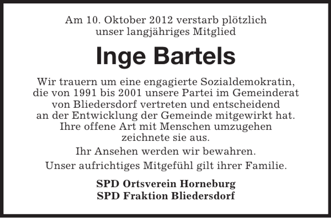 <p>Am 10. Oktober 2012 verstarb plötzlich<br />unser langjähriges Mitglied</p><p>Inge Bartels<br />Wir trauern um eine engagierte Sozialdemokratin,<br />die von 1991 bis 2001 unsere Partei im Gemeinderat<br />von Bliedersdorf vertreten und entscheidend<br />an der Entwicklung der Gemeinde mitgewirkt hat.<br />Ihre offene Art mit Menschen umzugehen<br />zeichnete sie aus.<br />Ihr Ansehen werden wir bewahren.<br />Unser aufrichtiges Mitgefühl gilt ihrer Familie.<br />SPD Ortsverein Horneburg<br />SPD Fraktion Bliedersdorf</p>