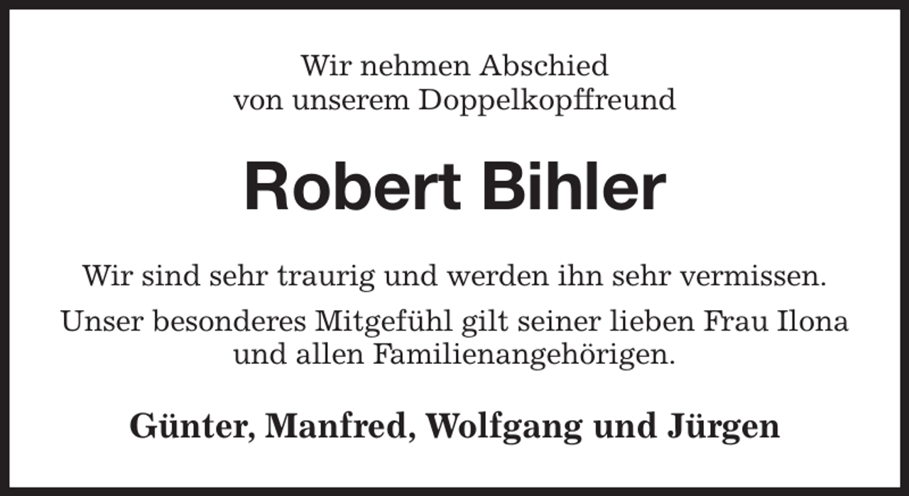 <p>Wir nehmen Abschied<br />von unserem Doppelkopffreund<br />Robert Bihler<br />Wir sind sehr traurig und werden ihn sehr vermissen.<br />Unser besonderes Mitgefühl gilt seiner lieben Frau Ilona und allen Familienangehörigen.<br />Günter, Manfred, Wolfgang und Jürgen</p>