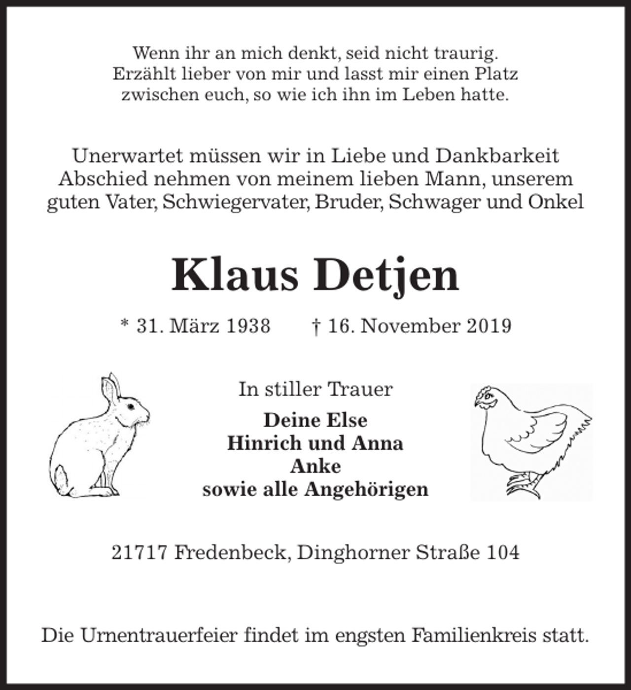 <p>Wenn ihr an mich denkt, seid nicht traurig.<br />Erzählt lieber von mir und lasst mir einen Platz<br />zwischen euch, so wie ich ihn im Leben hatte.<br />Unerwartet müssen wir in Liebe und Dankbarkeit<br />Abschied nehmen von meinem lieben Mann, unserem<br />guten Vater, Schwiegervater, Bruder, Schwager und Onkel<br />Klaus Detjen<br />* 31. März 1938 † 16. November 2019<br />In stiller Trauer<br />Deine Else<br />Hinrich und Anna<br />Anke<br />sowie alle Angehörigen<br />21717 Fredenbeck, Dinghorner Straße 104</p>
<p>Die Urnentrauerfeier findet im engsten Familienkreis statt.</p>