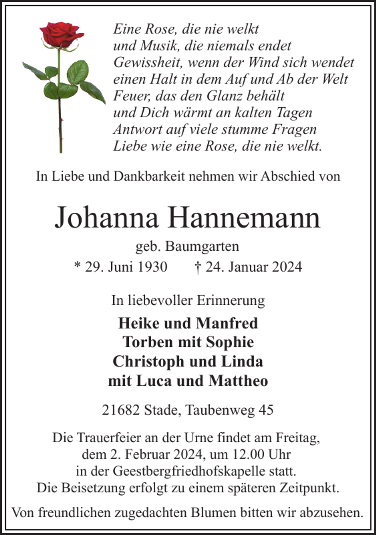 <p>Eine Rose, die nie welkt<br />und Musik, die niemals endet<br />Gewissheit, wenn der Wind sich wendet<br />einen Halt in dem Auf und Ab der Welt<br />Feuer, das den Glanz behält<br />und Dich wärmt an kalten Tagen<br />Antwort auf viele stumme Fragen<br />Liebe wie eine Rose, die nie welkt.<br />In Liebe und Dankbarkeit nehmen wir Abschied von</p><p>Johanna Hannemann<br />geb. Baumgarten<br />* 29. Juni 1930<br />† 24. Januar 2024<br />In liebevoller Erinnerung</p><p>Heike und Manfred<br />Torben mit Sophie<br />Christoph und Linda<br />mit Luca und Mattheo<br />21682 Stade, Taubenweg 45<br />Die Trauerfeier an der Urne findet am Freitag,<br />dem 2. Februar 2024, um 12.00 Uhr<br />in der Geestbergfriedhofskapelle statt.<br />Die Beisetzung erfolgt zu einem späteren Zeitpunkt.<br />Von freundlichen zugedachten Blumen bitten wir abzusehen.</p>