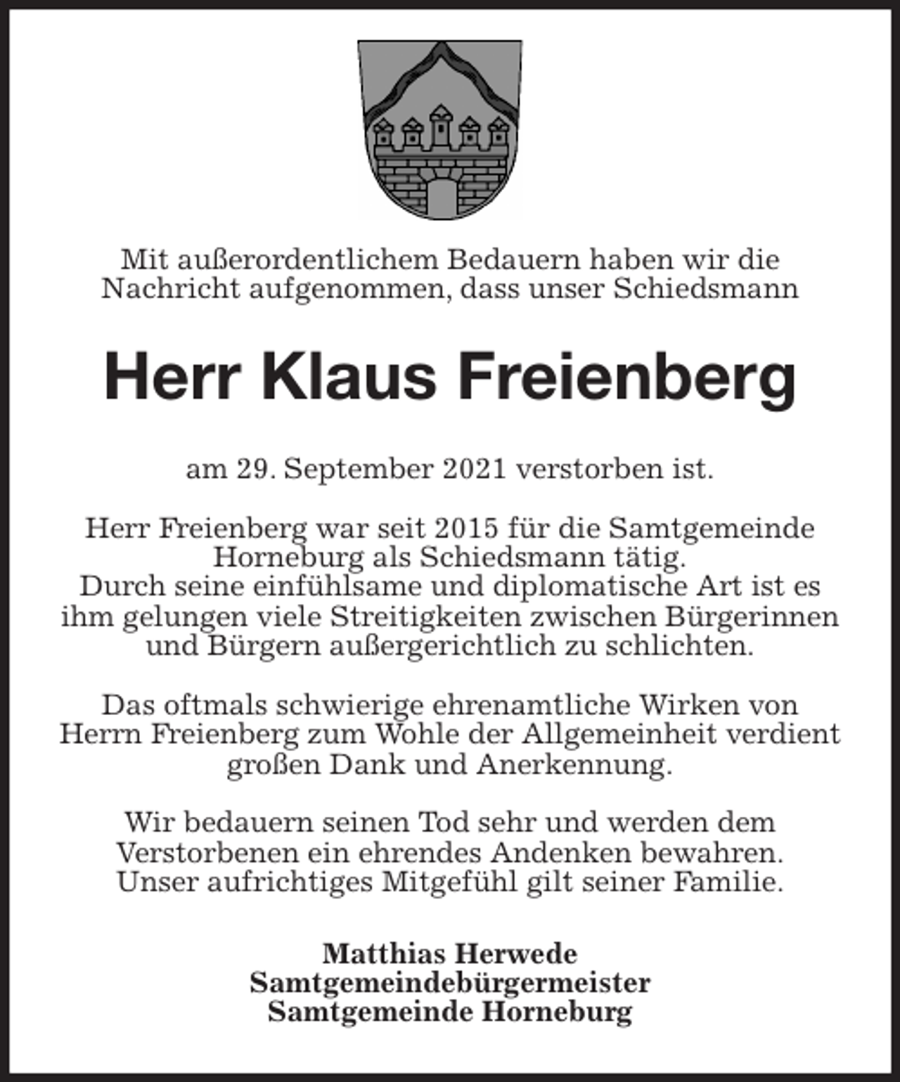 <p>Mit außerordentlichem Bedauern haben wir die<br />Nachricht aufgenommen, dass unser Schiedsmann<br />Herr Klaus Freienberg<br />am 29. September 2021 verstorben ist.</p>
<p>Herr Freienberg war seit 2015 für die Samtgemeinde Horneburg als Schiedsmann tätig.<br />Durch seine einfühlsame und diplomatische Art ist es ihm gelungen viele Streitigkeiten zwischen Bürgerinnen und Bürgern außergerichtlich zu schlichten.</p>
<p>Das oftmals schwierige ehrenamtliche Wirken von Herrn Freienberg zum Wohle der Allgemeinheit verdient großen Dank und Anerkennung.</p>
<p>Wir bedauern seinen Tod sehr und werden dem<br />Verstorbenen ein ehrendes Andenken bewahren.<br />Unser aufrichtiges Mitgefühl gilt seiner Familie.<br />Matthias Herwede<br />Samtgemeindebürgermeister<br />Samtgemeinde Horneburg</p>