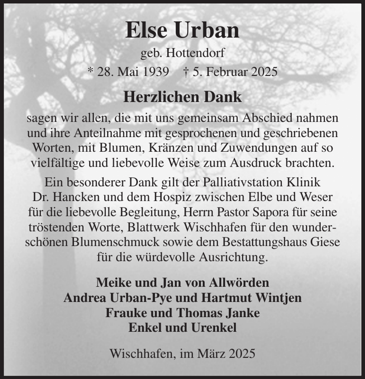 <p>Else Urban<br />geb. Hottendorf<br />* 28. Mai 1939 † 5. Februar 2025<br />Herzlichen Dank<br />sagen wir allen, die mit uns gemeinsam Abschied nahmen und ihre Anteilnahme mit gesprochenen und geschriebenen Worten, mit Blumen, Kränzen und Zuwendungen auf so vielfältige und liebevolle Weise zum Ausdruck brachten.<br />Ein besonderer Dank gilt der Palliativstation Klinik<br />Dr. Hancken und dem Hospiz zwischen Elbe und Weser für die liebevolle Begleitung, Herrn Pastor Sapora für seine tröstenden Worte, Blattwerk Wischhafen für den wunderschönen Blumenschmuck sowie dem Bestattungshaus Giese für die würdevolle Ausrichtung.<br />Meike und Jan von Allwörden<br />Andrea Urban-Pye und Hartmut Wintjen<br />Frauke und Thomas Janke<br />Enkel und Urenkel<br />Wischhafen, im März 2025</p>