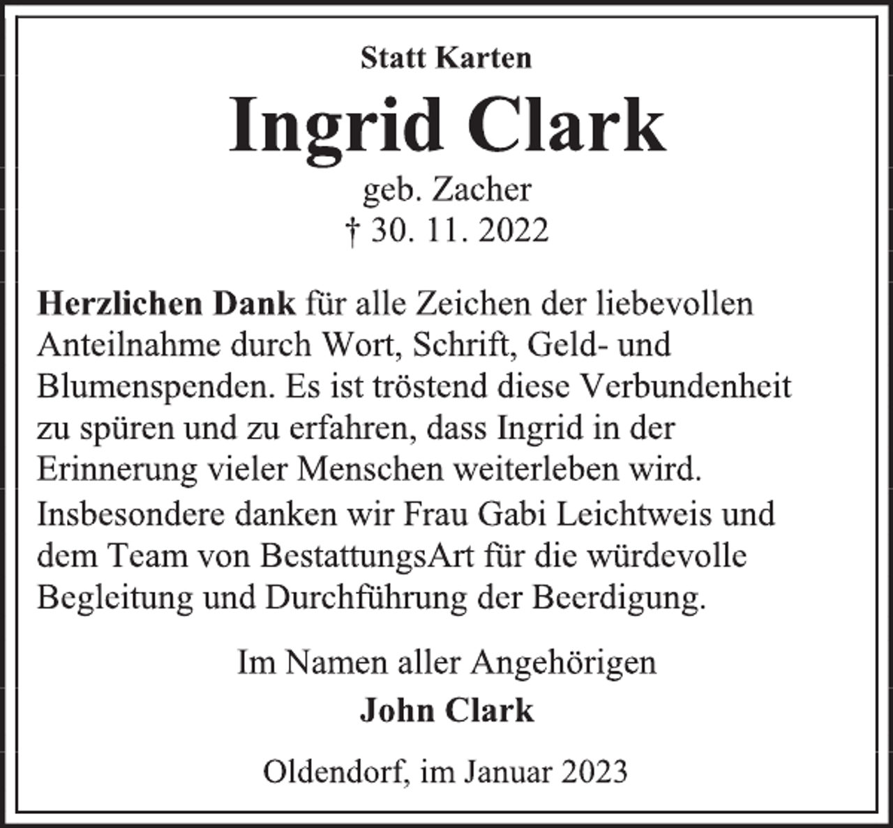 <p>Statt Karten<br />Ingrid Clark<br />geb. Zacher<br />† 30. 11. 2022<br />Herzlichen Dank für alle Zeichen der liebevollen<br />Anteilnahme durch Wort, Schrift, Geld- und<br />Blumenspenden. Es ist tröstend diese Verbundenheit<br />zu spüren und zu erfahren, dass Ingrid in der<br />Erinnerung vieler Menschen weiterleben wird.<br />Insbesondere danken wir Frau Gabi Leichtweis und<br />dem Team von BestattungsArt für die würdevolle<br />Begleitung und Durchführung der Beerdigung.<br />Im Namen aller Angehörigen<br />John Clark<br />Oldendorf, im Januar 2023</p>
