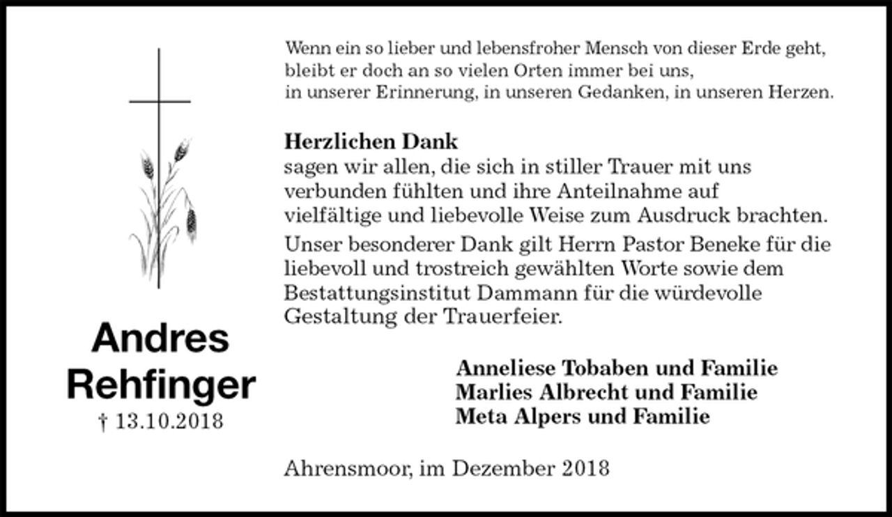 <p>Wenn ein so lieber und lebensfroher Mensch von dieser Erde geht,<br />bleibt er doch an so vielen Orten immer bei uns,<br />in unserer Erinnerung, in unseren Gedanken, in unseren Herzen.<br />Herzlichen Dank<br />sagen wir allen, die sich in stiller Trauer mit uns<br />verbunden fühlten und ihre Anteilnahme auf<br />vielfältige und liebevolle Weise zum Ausdruck brachten.<br />Unser besonderer Dank gilt Herrn Pastor Beneke für die liebevoll und trostreich gewählten Worte sowie dem<br />Bestattungsinstitut Dammann für die würdevolle<br />Gestaltung der Trauerfeier.<br />Anneliese Tobaben und Familie<br />Marlies Albrecht und Familie<br />Meta Alpers und Familie<br />Ahrensmoor, im Dezember 2018<br />Andres<br />Rehfinger<br />† 13.10.2018</p>