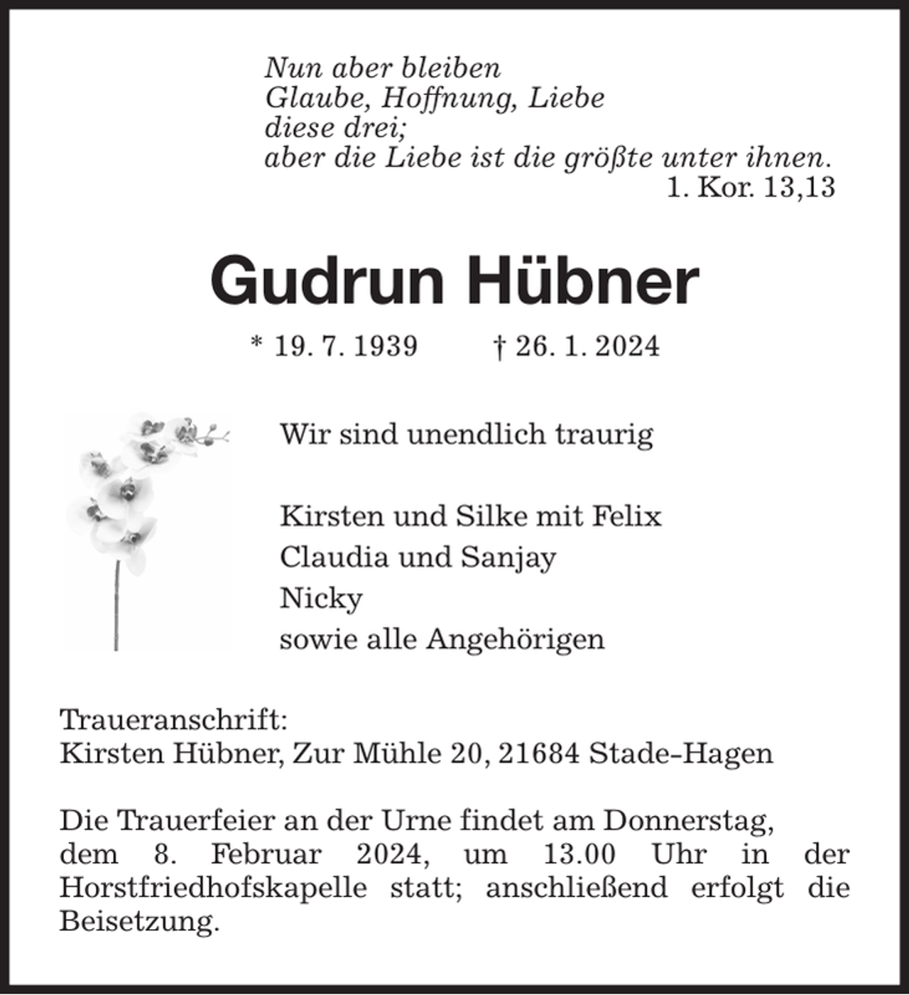 <p>Nun aber bleiben<br />Glaube, Hoffnung, Liebe<br />diese drei;<br />aber die Liebe ist die größte unter ihnen.<br />1. Kor. 13,13<br />Gudrun Hübner<br />* 19. 7. 1939 † 26. 1. 2024<br />Wir sind unendlich traurig</p><p>Kirsten und Silke mit Felix<br />Claudia und Sanjay<br />Nicky<br />sowie alle Angehörigen<br />Traueranschrift:<br />Kirsten Hübner, Zur Mühle 20, 21684 Stade-Hagen</p><p>Die Trauerfeier an der Urne findet am Donnerstag,<br />dem 8. Februar 2024, um 13.00 Uhr in der Horstfriedhofskapelle statt; anschließend erfolgt die Beisetzung.</p>