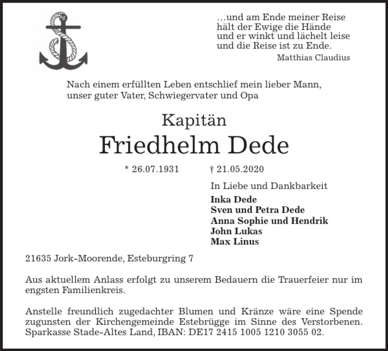 <p>…und am Ende meiner Reise<br />hält der Ewige die Hände<br />und er winkt und lächelt leise<br />und die Reise ist zu Ende.<br />Matthias Claudius</p>
<p>Nach einem erfüllten Leben entschlief mein lieber Mann,<br />unser guter Vater, Schwiegervater und Opa<br />Kapitän<br />Friedhelm Dede<br />* 26.07.1931 † 21.05.2020<br />In Liebe und Dankbarkeit<br />Inka Dede<br />Sven und Petra Dede<br />Anna Sophie und Hendrik<br />John Lukas<br />Max Linus<br />21635 Jork-Moorende, Esteburgring 7</p>
<p>Aus aktuellem Anlass erfolgt zu unserem Bedauern die Trauerfeier nur im<br />engsten Familienkreis.</p>
<p>Anstelle freundlich zugedachter Blumen und Kränze wäre eine Spende<br />zugunsten der Kirchengemeinde Estebrügge im Sinne des Verstorbenen.<br />Sparkasse Stade-Altes Land, IBAN: DE17 2415 1005 1210 3055 02.</p>