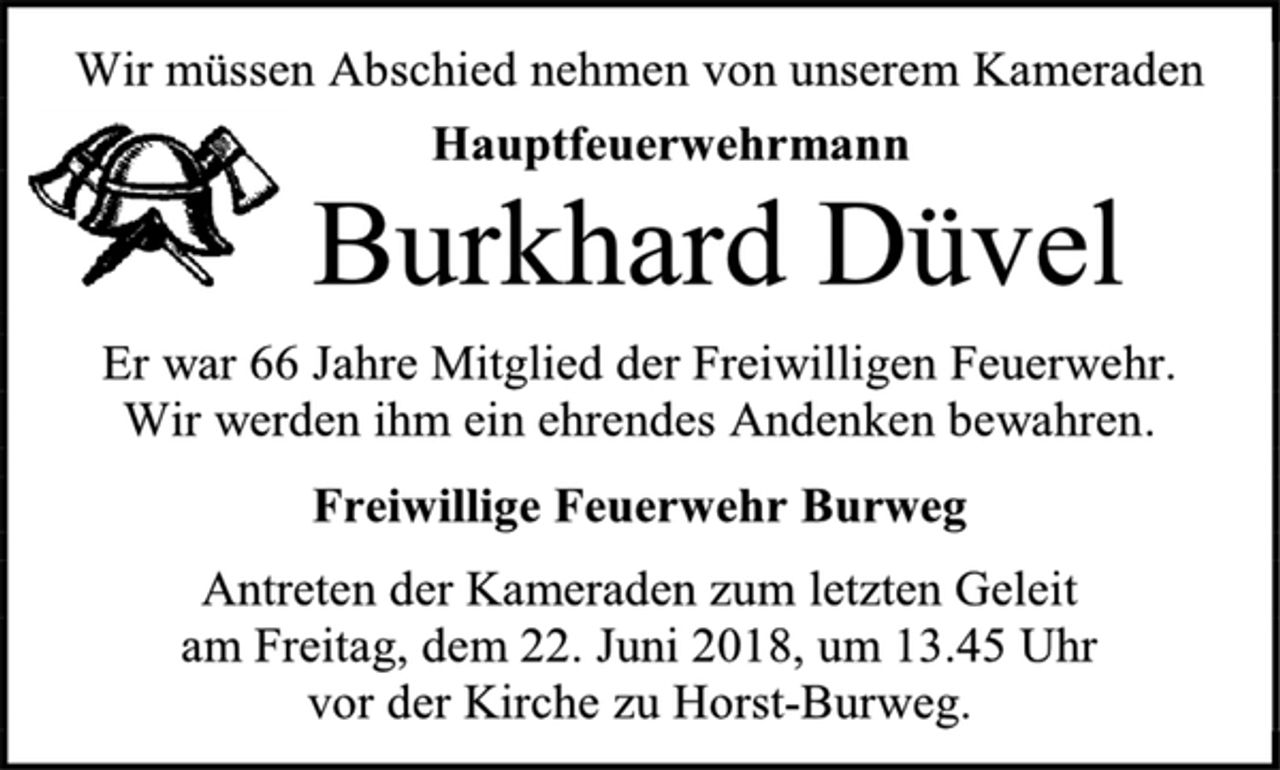 <p>Wir müssen Abschied nehmen von unserem Kameraden<br />Hauptfeuerwehrmann<br />Burkhard Düvel<br />Er war 66 Jahre Mitglied der Freiwilligen Feuerwehr.<br />Wir werden ihm ein ehrendes Andenken bewahren.<br />Freiwillige Feuerwehr Burweg<br />Antreten der Kameraden zum letzten Geleit<br />am Freitag, dem 22. Juni 2018, um 13.45 Uhr<br />vor der Kirche zu Horst-Burweg.</p>