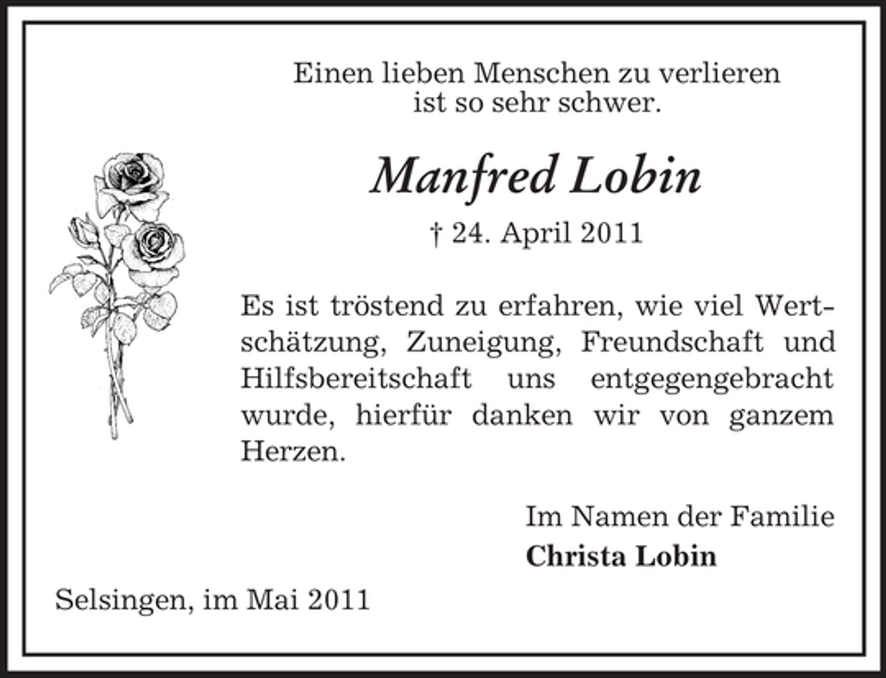 <p>Einen lieben Menschen zu verlieren ist so sehr schwer.</p>
<p>Manfred Lobin<br />† 24. April 2011 Es ist tröstend zu erfahren, wie viel Wertschätzung, Zuneigung, Freundschaft und Hilfsbereitschaft uns entgegengebracht wurde, hierfür danken wir von ganzem Herzen. Im Namen der Familie Christa Lobin Selsingen, im Mai 2011</p>