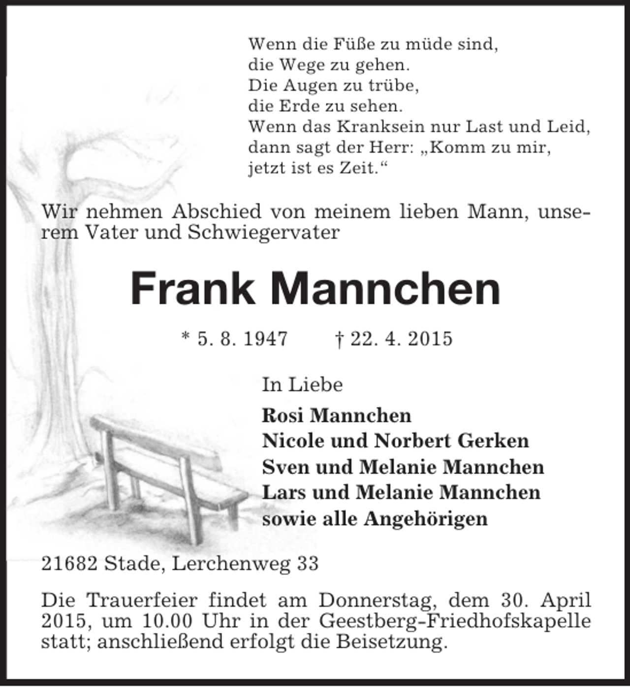 <p>Wenn die Füße zu müde sind,<br />die Wege zu gehen.<br />Die Augen zu trübe,<br />die Erde zu sehen.<br />Wenn das Kranksein nur Last und Leid,<br />dann sagt der Herr: „Komm zu mir,<br />jetzt ist es Zeit.“<br />Wir nehmen Abschied von meinem lieben Mann, unserem Vater und Schwiegervater<br />Frank Mannchen<br />* 5. 8. 1947 † 22. 4. 2015<br />In Liebe<br />Rosi Mannchen<br />Nicole und Norbert Gerken<br />Sven und Melanie Mannchen<br />Lars und Melanie Mannchen<br />sowie alle Angehörigen<br />21682 Stade, Lerchenweg 33<br />Die Trauerfeier findet am Donnerstag, dem 30. April 2015, um 10.00 Uhr in der Geestberg-Friedhofskapelle statt; anschließend erfolgt die Beisetzung.</p>
