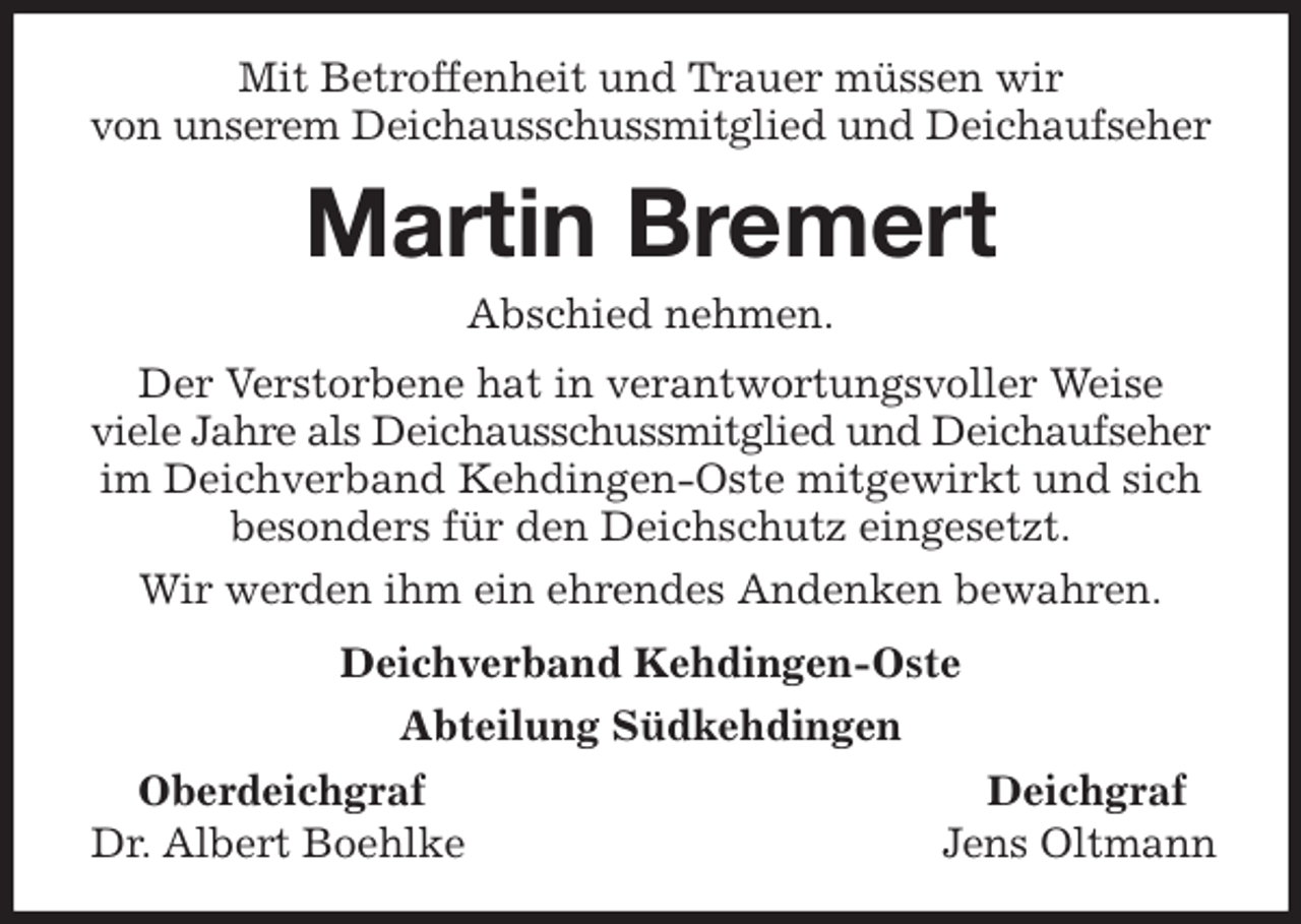 <p>Mit Betroffenheit und Trauer müssen wir<br />von unserem Deichausschussmitglied und Deichaufseher<br />Martin Bremert<br />Abschied nehmen.<br />Der Verstorbene hat in verantwortungsvoller Weise<br />viele Jahre als Deichausschussmitglied und Deichaufseher<br />im Deichverband Kehdingen-Oste mitgewirkt und sich besonders für den Deichschutz eingesetzt.<br />Wir werden ihm ein ehrendes Andenken bewahren.<br />Deichverband Kehdingen-Oste<br />Abteilung Südkehdingen<br />Oberdeichgraf Deichgraf<br />Dr. Albert Boehlke Jens Oltmann</p>