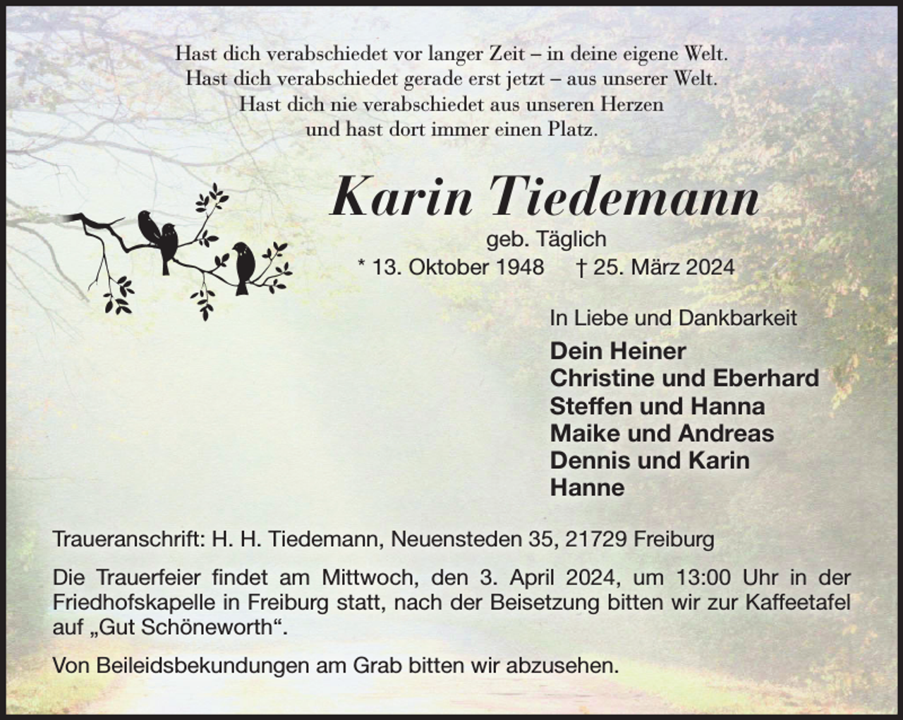 <p>Hast dich verabschiedet vor langer Zeit - in deine eigene Welt.<br />Hast dich verabschiedet gerade erst jetzt - aus unserer Welt.<br />Hast dich nie verabschiedet aus unseren Herzen<br />und hast dort immer einen Platz.<br />Karin Tiedemann<br />geb. Täglich<br />* 13. Oktober 1948 † 25. März 2024<br />In Liebe und Dankbarkeit<br />Dein Heiner<br />Christine und Eberhard<br />Steffen und Hanna<br />Maike und Andreas<br />Dennis und Karin<br />Hanne<br />Freiburg, Neuensteden 35</p><p>Die Trauerfeier findet am Mittwoch, den 3. April 2024, um 13:00 Uhr in der Friedhofskapelle in Freiburg statt, nach der Beisetzung bitten wir zur Kaffeetafel auf „Gut Schöneworth“.</p>