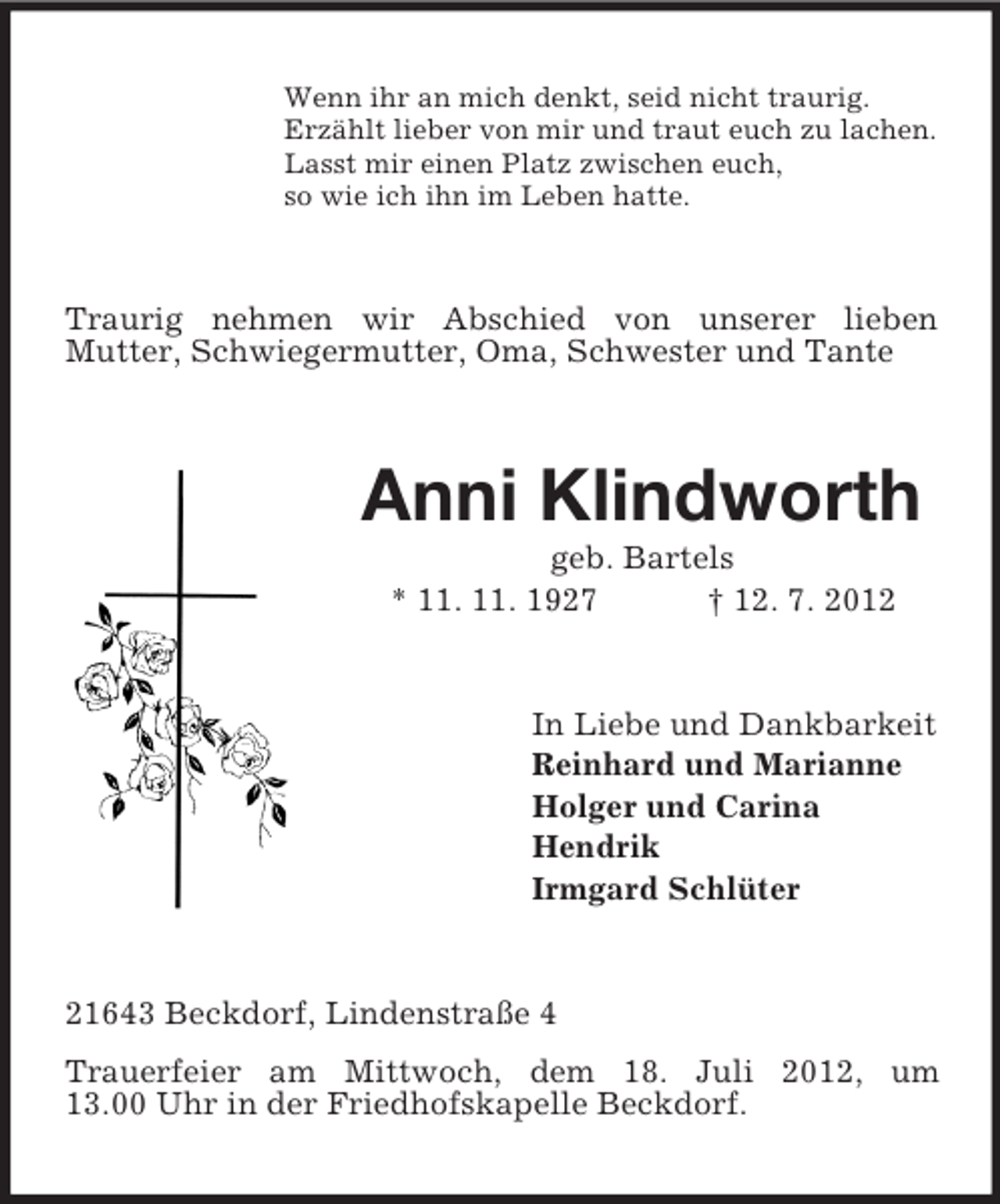 <p>Wenn ihr an mich denkt, seid nicht traurig.<br />Erzählt lieber von mir und traut euch zu lachen.<br />Lasst mir einen Platz zwischen euch,<br />so wie ich ihn im Leben hatte.</p><p>Traurig nehmen wir Abschied von unserer lieben<br />Mutter, Schwiegermutter, Oma, Schwester und Tante</p><p>Anni Klindworth<br />geb. Bartels<br />* 11. 11. 1927<br />† 12. 7. 2012</p><p>In Liebe und Dankbarkeit<br />Reinhard und Marianne<br />Holger und Carina<br />Hendrik<br />Irmgard Schlüter</p><p>21643 Beckdorf, Lindenstraße 4<br />Trauerfeier am Mittwoch, dem 18. Juli 2012, um<br />13.00 Uhr in der Friedhofskapelle Beckdorf.</p>