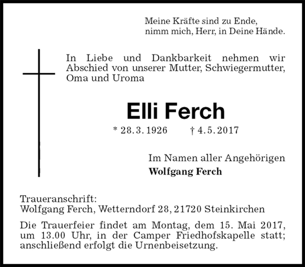 <p>Meine Kräfte sind zu Ende,<br />nimm mich, Herr, in Deine Hände.<br />In Liebe und Dankbarkeit nehmen wir<br />Abschied von unserer Mutter, Schwiegermutter,<br />Oma und Uroma<br />Elli Ferch<br />* 28. 3. 1926 † 4. 5. 2017<br />Im Namen aller Angehörigen<br />Wolfgang Ferch<br />Traueranschrift:<br />Wolfgang Ferch, Wetterndorf 28, 21720 Steinkirchen<br />Die Trauerfeier findet am Montag, dem 15. Mai 2017, um 13.00 Uhr, in der Camper Friedhofskapelle statt;<br />anschließend erfolgt die Urnenbeisetzung.</p>
