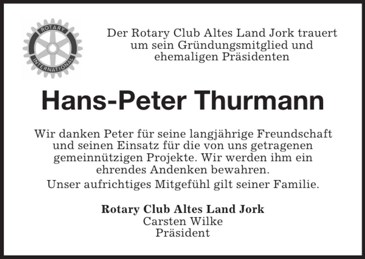 <p>Der Rotary Club Altes Land Jork trauert um sein Gründungsmitglied und<br />ehemaligen Präsidenten<br />Hans-Peter Thurmann<br />Wir danken Peter für seine langjährige Freundschaft und seinen Einsatz für die von uns getragenen<br />gemeinnützigen Projekte. Wir werden ihm ein<br />ehrendes Andenken bewahren.<br />Unser aufrichtiges Mitgefühl gilt seiner Familie.<br />Rotary Club Altes Land Jork<br />Carsten Wilke<br />Präsident</p>