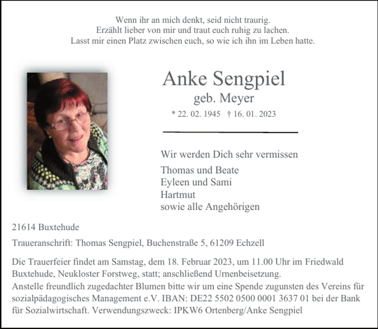 <p>Wenn ihr an mich denkt, seid nicht traurig.<br />Erzählt lieber von mir und traut euch ruhig zu lachen.<br />Lasst mir einen Platz zwischen euch, so wie ich ihn im Leben hatte.<br />Anke Sengpiel<br />geb. Meyer<br />* 22. 02. 1945 † 16. 01. 2023<br />Wir werden Dich sehr vermissen<br />Thomas und Beate<br />Eyleen und Sami<br />Hartmut<br />sowie alle Angehörigen<br />21614 Buxtehude<br />Traueranschrift: Thomas Sengpiel, Buchenstraße 5, 61209 Echzell<br />Die Trauerfeier findet am Samstag, dem 18. Februar 2023, um 11.00 Uhr im Friedwald<br />Buxtehude, Neukloster Forstweg, statt; anschließend Urnenbeisetzung.<br />Anstelle freundlich zugedachter Blumen bitte wir um eine Spende zugunsten des Vereins für<br />sozialpädagogisches Management e.V. IBAN: DE22 5502 0500 0001 3637 01 bei der Bank<br />für Sozialwirtschaft. Verwendungszweck: IPKW6 Ortenberg/Anke Sengpiel</p>