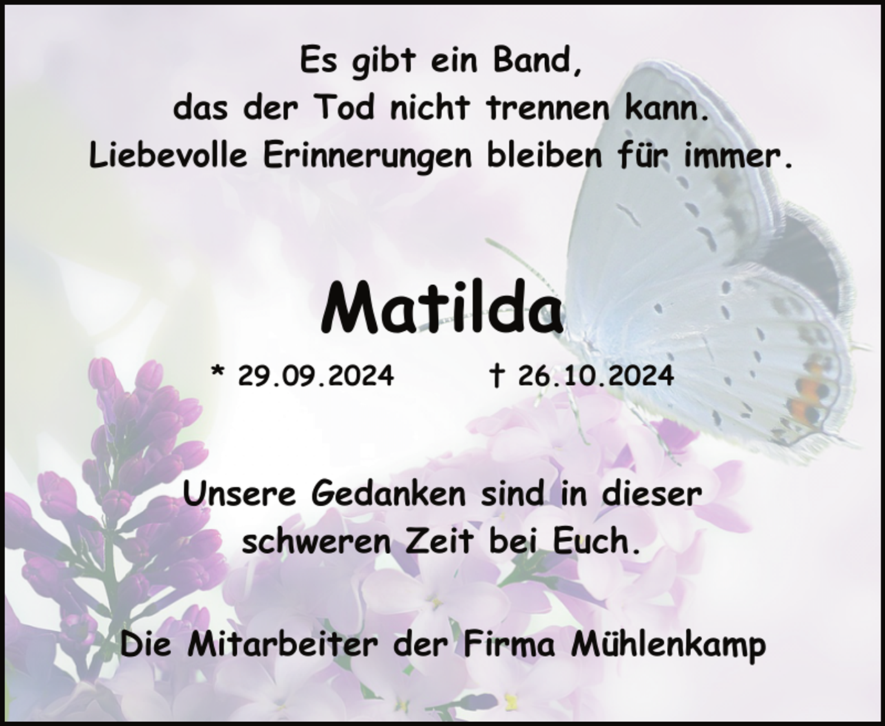 <p>Es gibt ein Band,<br />das der Tod nicht trennen kann.<br />Liebevolle Erinnerungen bleiben für immer.</p><p>Matilda<br />* 29.09.2024</p><p>† 26.10.2024</p><p>Unsere Gedanken sind in dieser<br />schweren Zeit bei Euch.<br />Die Mitarbeiter der Firma Mühlenkamp</p>
