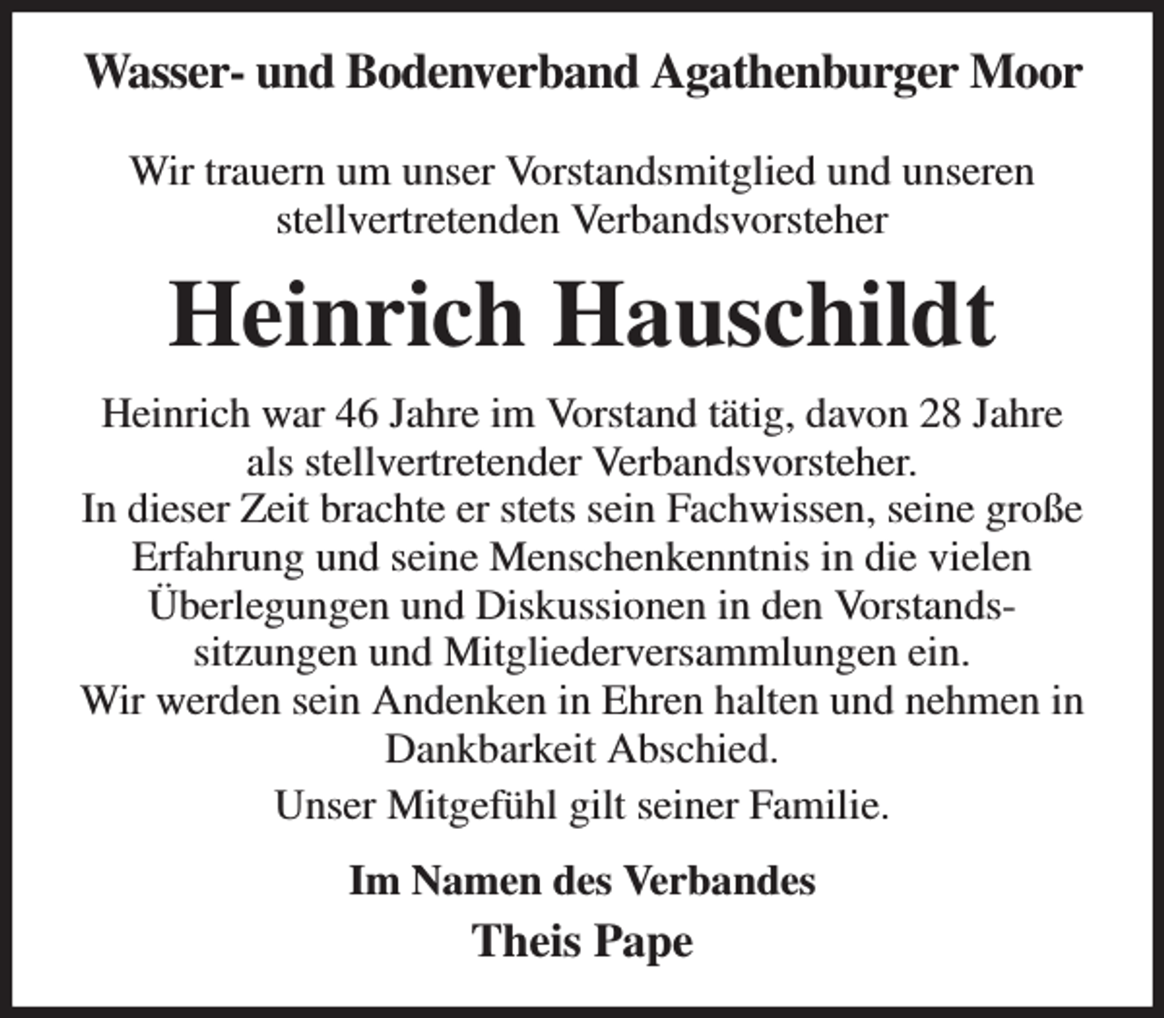 <p>Wasser- und Bodenverband Agathenburger Moor</p><p>Wir trauern um unser Vorstandsmitglied und unseren<br />stellvertretenden Verbandsvorsteher<br />Heinrich Hauschildt<br />Heinrich war 46 Jahre im Vorstand tätig, davon 28 Jahre<br />als stellvertretender Verbandsvorsteher.<br />In dieser Zeit brachte er stets sein Fachwissen, seine große Erfahrung und seine Menschenkenntnis in die vielen<br />Überlegungen und Diskussionen in den Vorstands-<br />sitzungen und Mitgliederversammlungen ein.<br />Wir werden sein Andenken in Ehren halten und nehmen in Dankbarkeit Abschied.<br />Unser Mitgefühl gilt seiner Familie.<br />Im Namen des Verbandes<br />Theis Pape</p>