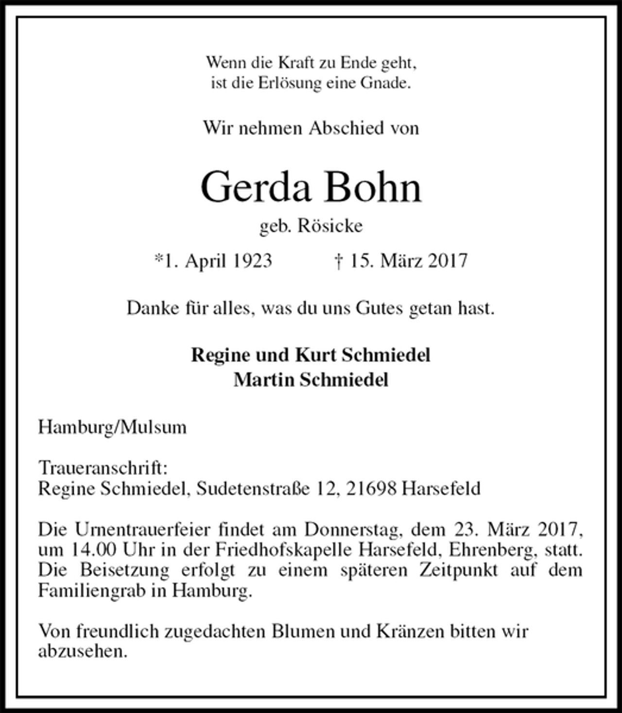<p>Wenn die Kraft zu Ende geht,<br />ist die Erlösung eine Gnade.<br />Wir nehmen Abschied von<br />Gerda Bohn<br />geb. Rösicke<br />*1. April 1923 † 15. März 2017<br />Danke für alles, was du uns Gutes getan hast.<br />Regine und Kurt Schmiedel<br />Martin Schmiedel<br />Hamburg/Mulsum</p>
<p>Traueranschrift:<br />Regine Schmiedel, Sudetenstraße 12, 21698 Harsefeld</p>
<p>Die Urnentrauerfeier findet am Donnerstag, dem 23. März 2017, um 14.00 Uhr in der Friedhofskapelle Harsefeld, Ehrenberg, statt. Die Beisetzung erfolgt zu einem späteren Zeitpunkt auf dem<br />Familiengrab in Hamburg.</p>
<p>Von freundlich zugedachten Blumen und Kränzen bitten wir<br />abzusehen.</p>