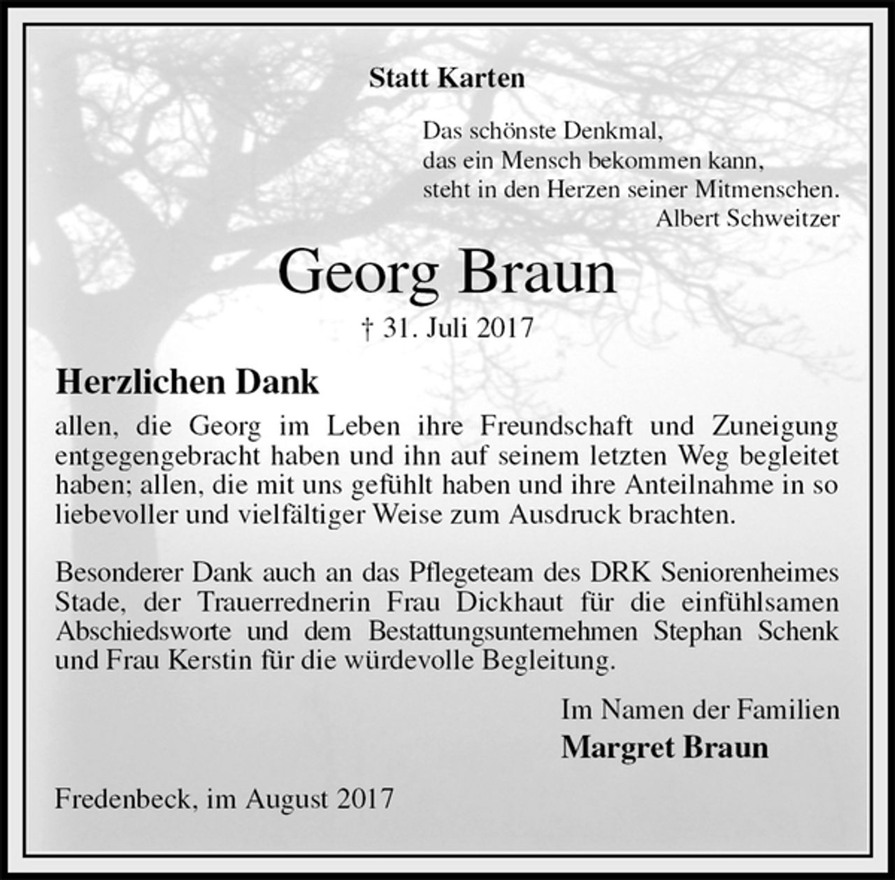 <p>Statt Karten<br />Das schönste Denkmal,<br />das ein Mensch bekommen kann,<br />steht in den Herzen seiner Mitmenschen.<br />Albert Schweitzer<br />Georg Braun<br />† 31. Juli 2017<br />Herzlichen Dank<br />allen, die Georg im Leben ihre Freundschaft und Zuneigung<br />entgegengebracht haben und ihn auf seinem letzten Weg begleitet haben; allen, die mit uns gefühlt haben und ihre Anteilnahme in so liebevoller und vielfältiger Weise zum Ausdruck brachten.</p><p>Besonderer Dank auch an das Pflegeteam des DRK Seniorenheimes Stade, der Trauerrednerin Frau Dickhaut für die einfühlsamen<br />Abschiedsworte und dem Bestattungsunternehmen Stephan Schenk und Frau Kerstin für die würdevolle Begleitung.<br />Im Namen der Familien<br />Margret Braun<br />Fredenbeck, im August 2017</p>