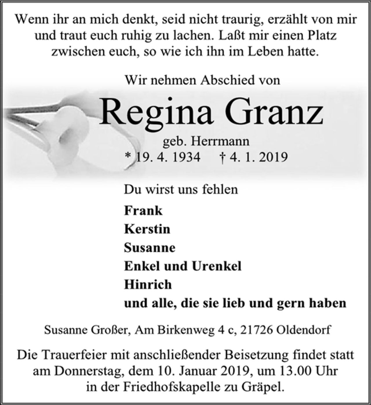 <p>Wenn ihr an mich denkt, seid nicht traurig, erzählt von mir<br />und traut euch ruhig zu lachen. Laßt mir einen Platz<br />zwischen euch, so wie ich ihn im Leben hatte.<br />Wir nehmen Abschied von<br />Regina Granz<br />geb. Herrmann<br />* 19. 4. 1934 † 4. 1. 2019<br />Du wirst uns fehlen<br />Frank<br />Kerstin<br />Susanne<br />Enkel und Urenkel<br />Hinrich<br />und alle, die sie lieb und gern haben<br />Susanne Großer, Am Birkenweg 4 c, 21726 Oldendorf<br />Die Trauerfeier mit anschließender Beisetzung findet statt<br />am Donnerstag, dem 10. Januar 2019, um 13.00 Uhr<br />in der Friedhofskapelle zu Gräpel.</p>