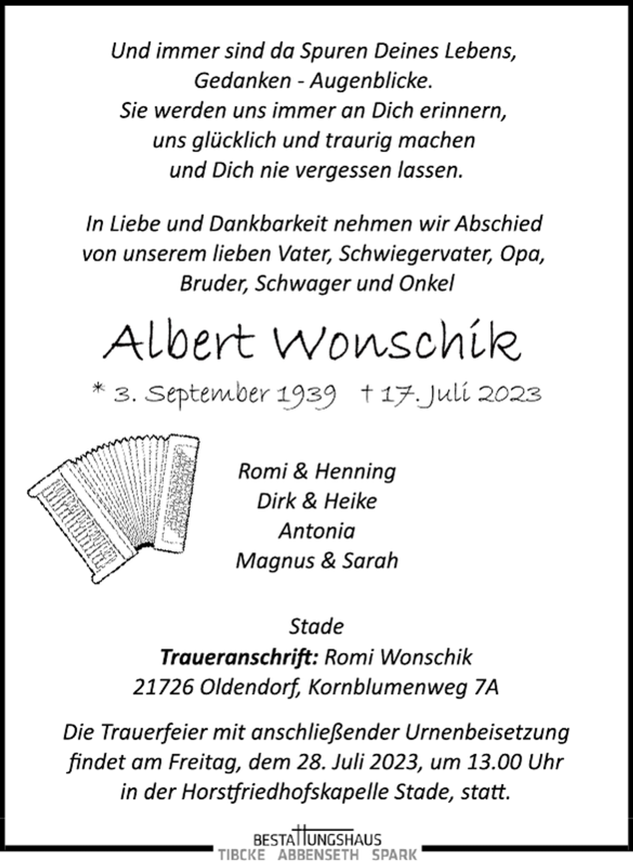 <p>Und immer sind da Spuren Deines Lebens,<br />Gedanken ­ Augenblicke.<br />Sie werden uns immer an Dich erinnern,<br />uns glücklich und traurig machen<br />und Dich nie vergessen lassen.<br />In Liebe und Dankbarkeit nehmen wir Abschied<br />von unserem lieben Vater, Schwiegervater, Opa,<br />Bruder, Schwager und Onkel<br />Albert Wonschik<br />* 3. September 1939 † 17. Juli 2023<br />Romi &amp; Henning<br />Dirk &amp; Heike<br />Antonia<br />Magnus &amp; Sarah<br />Stade<br />Traueranschrift: Romi Wonschik<br />21726 Oldendorf, Kornblumenweg 7A<br />Die Trauerfeier mit anschließender Urnenbeisetzung<br />findet am Freitag, dem 28. Juli 2023, um 13.00 Uhr<br />in der Horstfriedhofskapelle Stade, statt.</p>