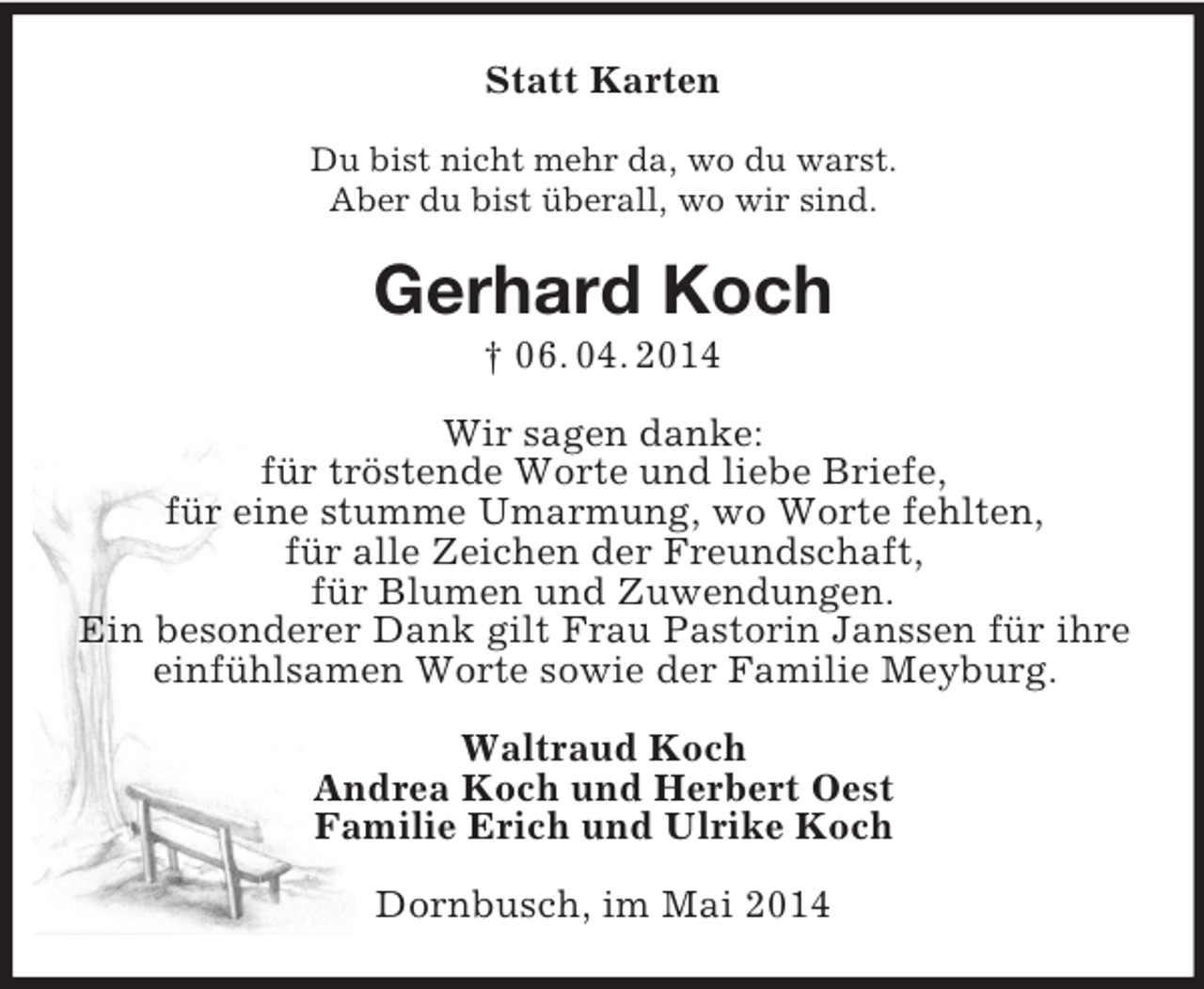<p>Statt Karten<br />Du bist nicht mehr da, wo du warst.<br />Aber du bist überall, wo wir sind.<br />Gerhard Koch<br />† 06. 04. 2014<br />Wir sagen danke:<br />für tröstende Worte und liebe Briefe,<br />für eine stumme Umarmung, wo Worte fehlten,<br />für alle Zeichen der Freundschaft,<br />für Blumen und Zuwendungen.<br />Ein besonderer Dank gilt Frau Pastorin Janssen für ihre einfühlsamen Worte sowie der Familie Meyburg.<br />Waltraud Koch<br />Andrea Koch und Herbert Oest<br />Familie Erich und Ulrike Koch<br />Dornbusch, im Mai 2014</p>