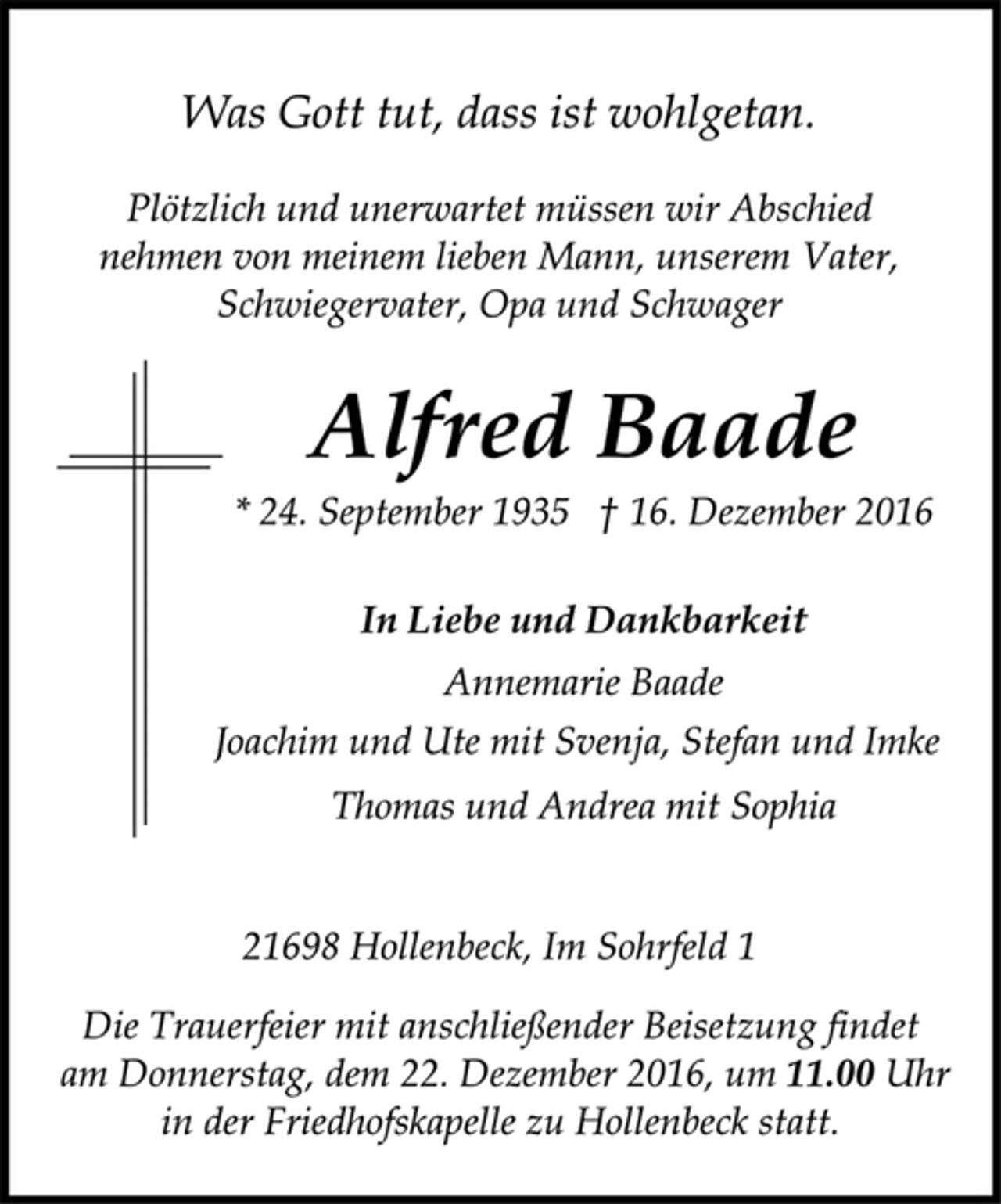 <p>Was Gott tut, dass ist wohlgetan.<br />Plötzlich und unerwartet müssen wir Abschied<br />nehmen von meinem lieben Mann, unserem Vater,<br />Schwiegervater, Opa und Schwager<br />Alfred Baade<br />* 24. September 1935 † 16. Dezember 2016<br />In Liebe und Dankbarkeit<br />Annemarie Baade<br />Joachim und Ute mit Svenja, Stefan und Imke<br />Thomas und Andrea mit Sophia<br />21698 Hollenbeck, Im Sohrfeld 1<br />Die Trauerfeier mit anschließender Beisetzung findet<br />am Donnerstag, dem 22. Dezember 2016, um 11.00 Uhr<br />in der Friedhofskapelle zu Hollenbeck statt.</p>