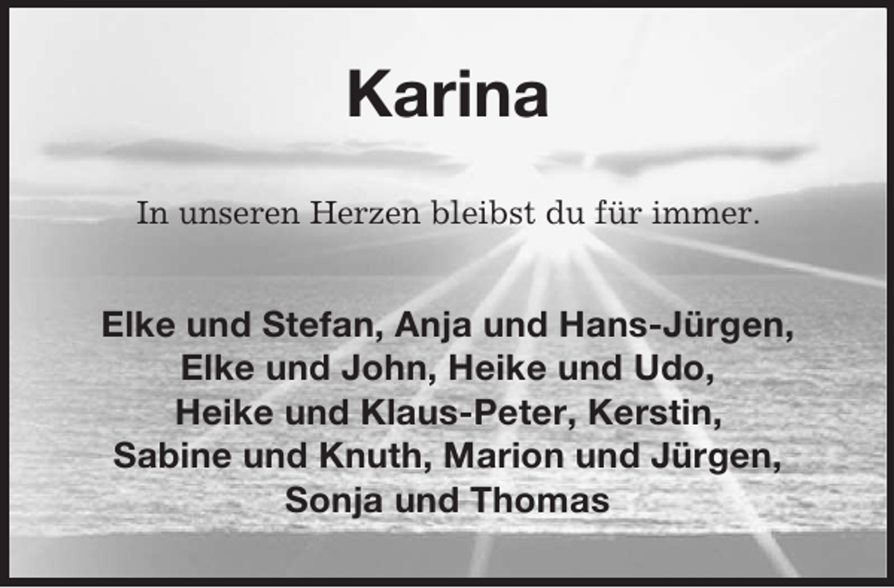 <p>Karina<br />In unseren Herzen bleibst du für immer.</p><p>Elke und Stefan, Anja und Hans-Jürgen,<br />Elke und John, Heike und Udo,<br />Heike und Klaus-Peter, Kerstin,<br />Sabine und Knuth, Marion und Jürgen,<br />Sonja und Thomas</p>
