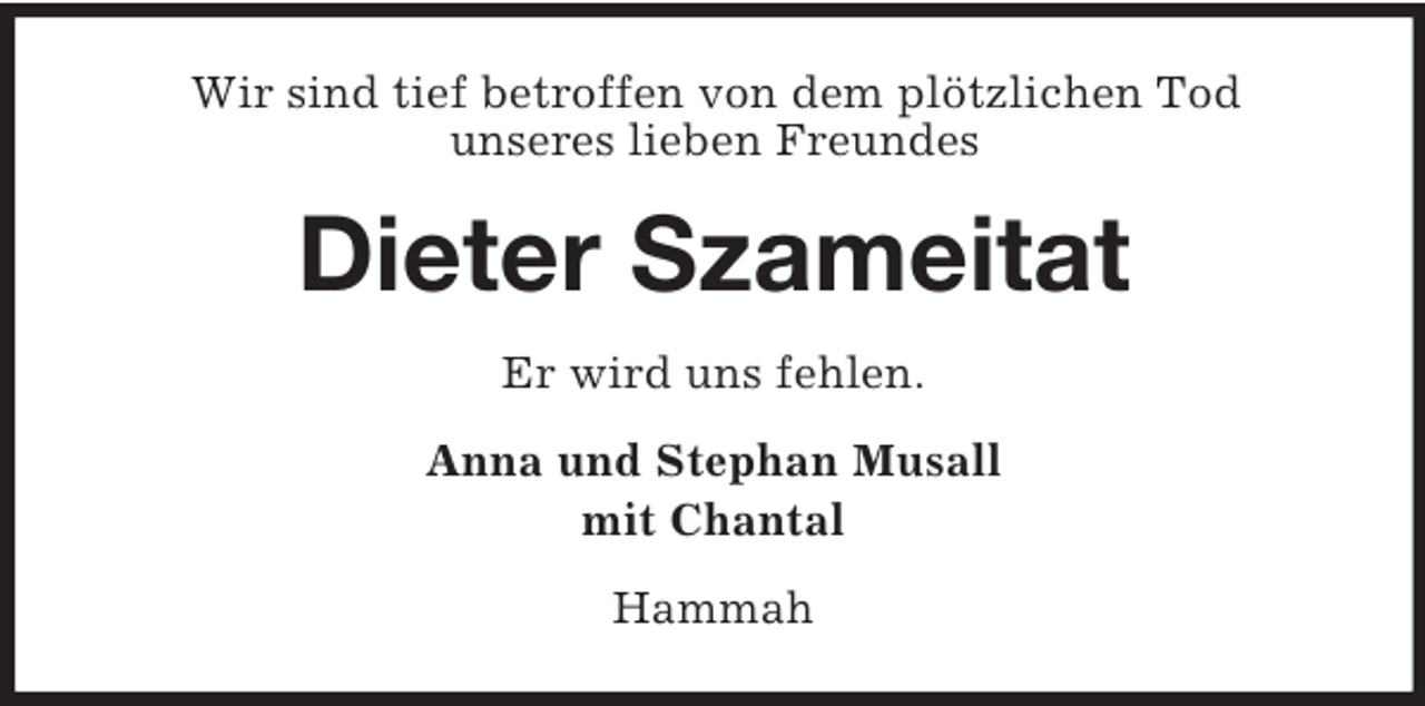 <p>Wir sind tief betroffen von dem plötzlichen Tod<br />unseres lieben Freundes</p><p>Dieter Szameitat<br />Er wird uns fehlen.<br />Anna und Stephan Musall<br />mit Chantal<br />Hammah</p>