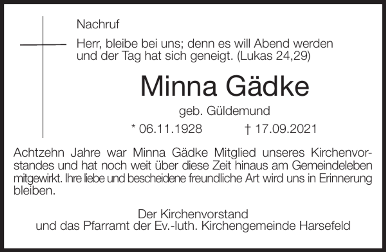 <p>Nachruf<br />Herr, bleibe bei uns; denn es will Abend werden<br />und der Tag hat sich geneigt. (Lukas 24,29)<br />Minna Gädke<br />geb. Güldemund<br />* 06.11.1928 † 17.09.2021<br />Achtzehn Jahre war Minna Gädke Mitglied unseres Kirchenvor-<br />standes und hat noch weit über diese Zeit hinaus am Gemeindeleben<br />mitgewirkt. Ihre liebe und bescheidene freundliche Art wird uns in Erinnerung<br />bleiben.<br />Der Kirchenvorstand<br />und das Pfarramt der Ev.-luth. Kirchengemeinde Harsefeld</p>
